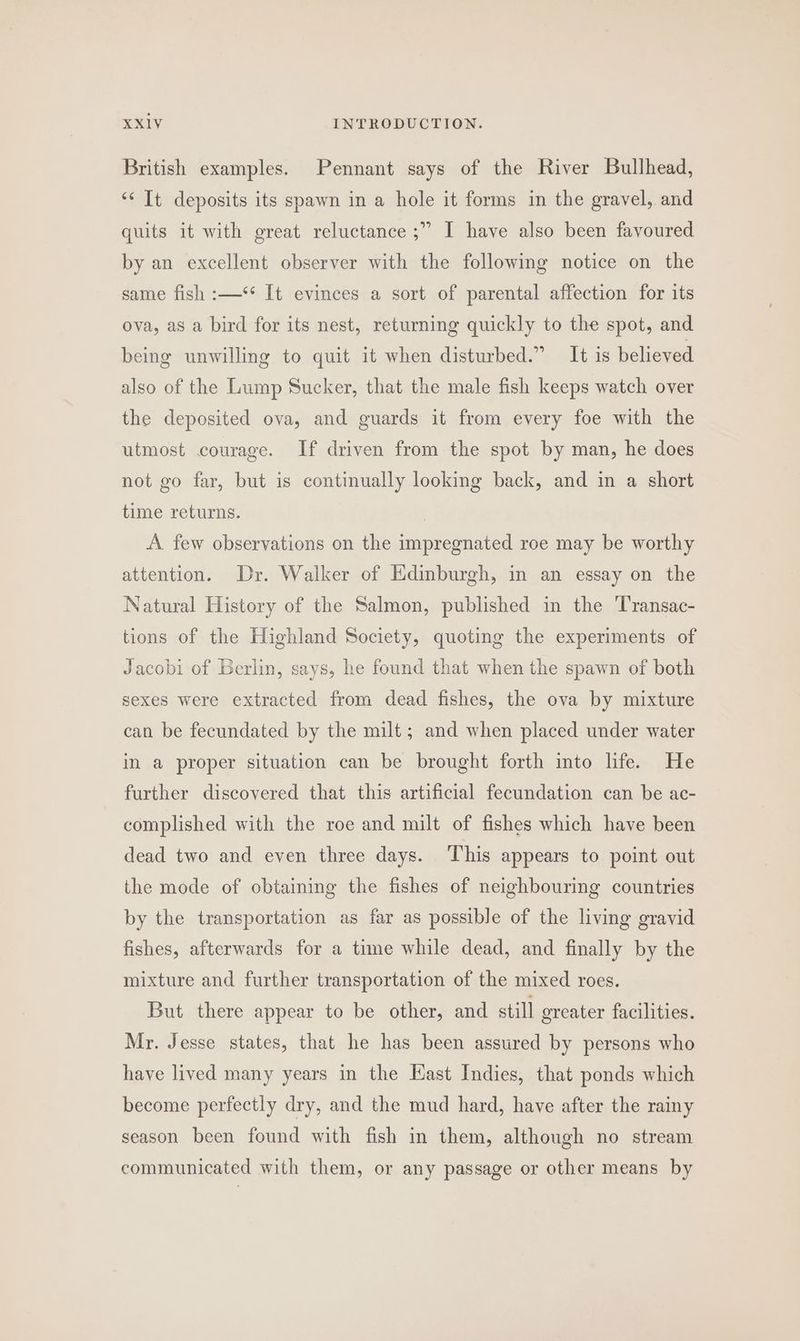 British examples. Pennant says of the River Bullhead, “* It deposits its spawn in a hole it forms in the gravel, and quits it with great reluctance ;” I have also been favoured by an excellent observer with the following notice on the same fish :—*‘* It evinces a sort of parental affection for its ova, as a bird for its nest, returning quickly to the spot, and being unwilling to quit it when disturbed.” It is believed also of the Lump Sucker, that the male fish keeps watch over the deposited ova, and guards it from every foe with the utmost courage. If driven from the spot by man, he does not go far, but is continually looking back, and in a short time returns. | A few observations on the impregnated roe may be worthy attention. Dr. Walker of Edinburgh, in an essay on the Natural History of the Salmon, published in the Transac- tions of the Highland Society, quoting the experiments of Jacobi of Berlin, says, he found that when the spawn of both sexes were extracted from dead fishes, the ova by mixture can be fecundated by the milt ; and when placed under water in a proper situation can be brought forth into life. He further discovered that this artificial fecundation can be ac- complished with the roe and milt of fishes which have been dead two and even three days. ‘This appears to point out the mode of obtaining the fishes of neighbouring countries by the transportation as far as possible of the living gravid fishes, afterwards for a time while dead, and finally by the mixture and further transportation of the mixed roes. But there appear to be other, and still greater facilities. Mr. Jesse states, that he has been assured by persons who have lived many years in the Kast Indies, that ponds which become perfectly dry, and the mud hard, have after the rainy season been found with fish in them, although no stream communicated with them, or any passage or other means by