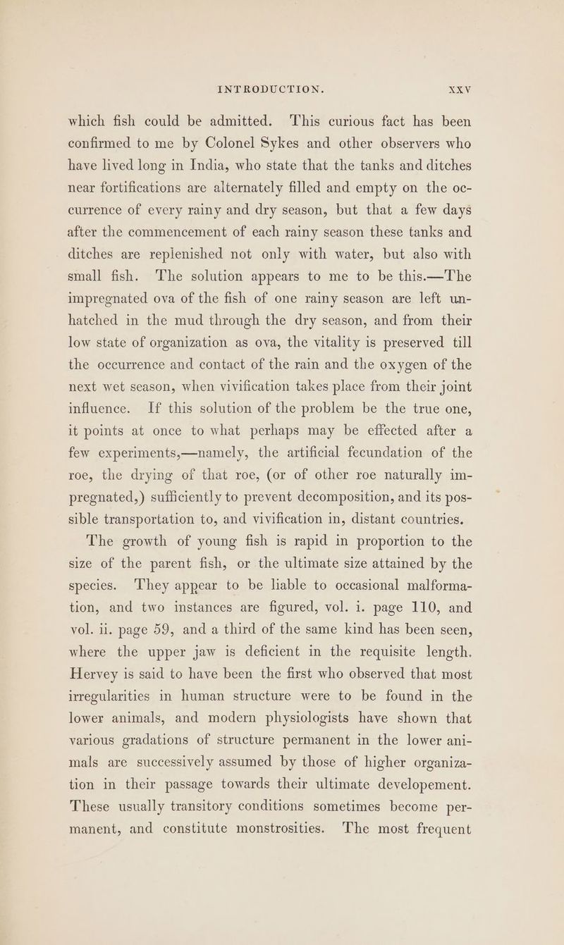 which fish could be admitted. This curious fact has been confirmed to me by Colonel Sykes and other observers who have lived long in India, who state that the tanks and ditches near fortifications are alternately filled and empty on the oc- currence of every rainy and dry season, but that a few days after the commencement of each rainy season these tanks and ditches are replenished not only with water, but also with small fish. ‘The solution appears to me to be this.—The impregnated ova of the fish of one rainy season are left un- hatched in the mud through the dry season, and from their low state of organization as ova, the vitality is preserved till the occurrence and contact of the rain and the oxygen of the next wet season, when vivification takes place from their joint influence. If this solution of the problem be the true one, it points at once to what perhaps may be effected after a few experiments,—namely, the artificial fecundation of the roe, the drying of that roe, (or of other roe naturally im- pregnated,) sufficiently to prevent decomposition, and its pos- sible transportation to, and vivification in, distant countries, The growth of young fish is rapid in proportion to the size of the parent fish, or the ultimate size attained by the species. ‘They appear to be lable to occasional malforma- tion, and two instances are figured, vol. i. page 110, and vol. i. page 59, and a third of the same kind has been seen, where the upper jaw is deficient in the requisite length. Hervey is said to have been the first who observed that most irregularities in human structure were to be found in the lower animals, and modern physiologists have shown that various gradations of structure permanent in the lower ani- mals are successively assumed by those of higher organiza- tion in their passage towards their ultimate developement. These usually transitory conditions sometimes become per- manent, and constitute monstrosities. ‘The most frequent