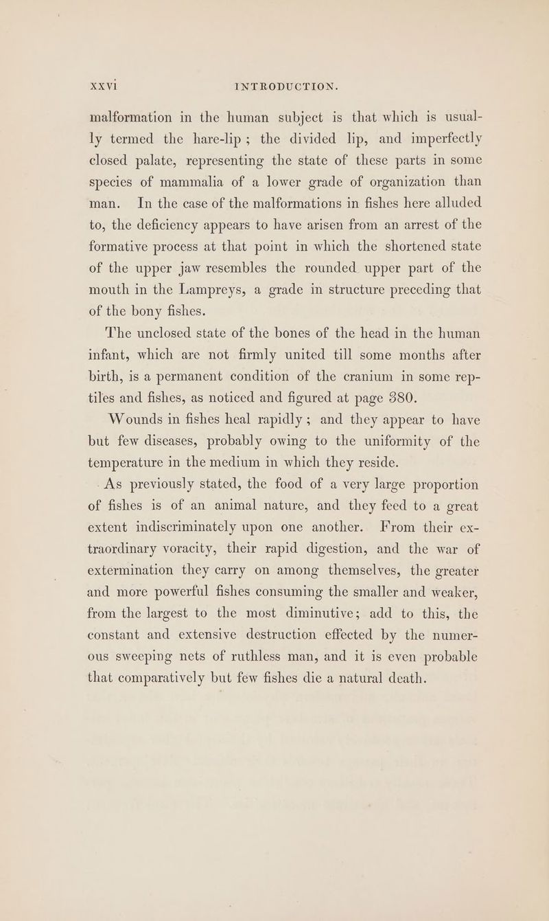 malformation in the human subject is that which is usual- ly termed the hare-lip ; the divided lip, and imperfectly closed palate, representing the state of these parts in some species of mammalia of a lower grade of organization than man. In the case of the malformations in fishes here alluded to, the deficiency appears to have arisen from an arrest of the formative process at that point in which the shortened state of the upper jaw resembles the rounded upper part of the mouth in the Lampreys, a grade in structure preceding that of the bony fishes. The unclosed state of the bones of the head in the human infant, which are not firmly united till some months after birth, is a permanent condition of the cranium in some rep- tiles and fishes, as noticed and figured at page 580. Wounds in fishes heal rapidly; and they appear to have but few diseases, probably owing to the uniformity of the temperature in the medium in which they reside. As previously stated, the food of a very large proportion of fishes is of an animal nature, and they feed to a great extent indiscriminately upon one another. From their ex- traordinary voracity, their rapid digestion, and the war of extermination they carry on among themselves, the greater and more powerful fishes consuming the smaller and weaker, from the largest to the most diminutive; add to this, the constant and extensive destruction effected by the numer- ous sweeping nets of ruthless man, and it is even probable that comparatively but few fishes die a natural death.