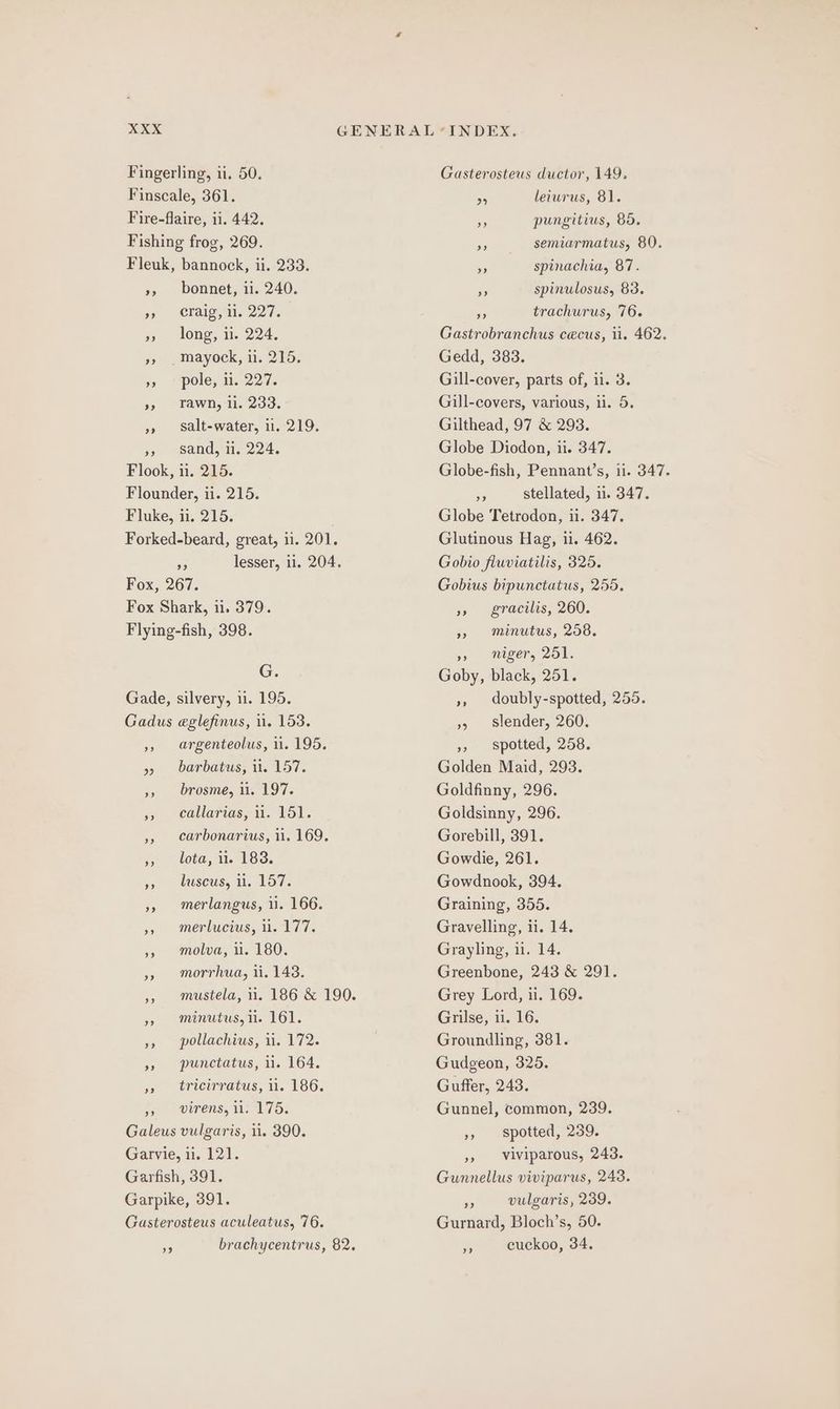 Fingerling, ii, 50. Finscale, 361. Fire-flaire, ii. 442. Fishing frog, 269. Fleuk, bannock, ii. 233. », bonnet, ii. 240. 5) © CTAIG a. 227 » long, 1. 224, +) . mayock, 11; 215, %> “pole, i. 227. », Yawn, i. 233. »» salt-water, i. 219. », sand, ii. 224. Flook, 11. 215. Flounder, ii. 215. Fluke, ii. 215. Forked-beard, great, 11. 201. on lesser, 11. 204. Fox, 267. Fox Shark, ii. 379. Flying-fish, 398. G. Gade, silvery, 11. 195. Gadus eglefinus, 11. 153. », argenteolus, ii. 195. » barbatus, ii. 157. », brosme, ii. 197. » ecallarias, 11. 151. 5, carbonarius, 11. 169. 5, tota, 12. 183. 59) CCSEUS, TI. BOT. », merlangus, ii. 166. », merlucius, 1.177. », molva, i. 180. »» morrhua, i. 143. » minutus, il. 161. », pollachius, ii. 172. », punctatus, ii. 164. » tricirratus, 11. 186. i, wirens, 101755 Galeus vulgaris, 11. 390. Garvie, ii. 121. Garfish, 391. Garpike, 391. Gasterosteus aculeatus, 76. Gasterosteus ductor, 149. nA lewrus, 81. NA pungitius, 85. or semiarmatus, 80. an spinachia, 87. oS spinulosus, 83. Be trachurus, 76. Gastrobranchus cecus, ii. 462. Gedd, 383. Gill-cover, parts of, ii. 3. Gill-covers, various, i. 5. Gilthead, 97 &amp; 298. Globe Diodon, ii. 347. Globe-fish, Pennant’s, ii. 347. ae stellated, 11. 347. Globe Tetrodon, ii. 347. Glutinous Hag, i. 462. Gobio fluviatilis, 325. Gobius bipunctatus, 255. » gracilis, 260. » minutus, 258. niger, 2OL. Goby, black, 251. », doubly-spotted, 255. »5 Slender, 260. »» spotted, 258. Golden Maid, 293. Goldfinny, 296. Goldsinny, 296. Gorebill, 391. Gowdie, 261. Gowdnook, 394. Graining, 355. Gravelling, ii. 14. Grayling, i. 14. Greenbone, 243 &amp; 291. Grey Lord, ii. 169. Grilse, i. 16. Groundling, 381. Gudgeon, 325. Guffer, 243. Gunnel, common, 239. »» spotted, 239. »» Viviparous, 243. Gunnellus viviparus, 243. nA vulgaris, 239. Gurnard, Bloch’s, 50. cuckoo, 34. 9?