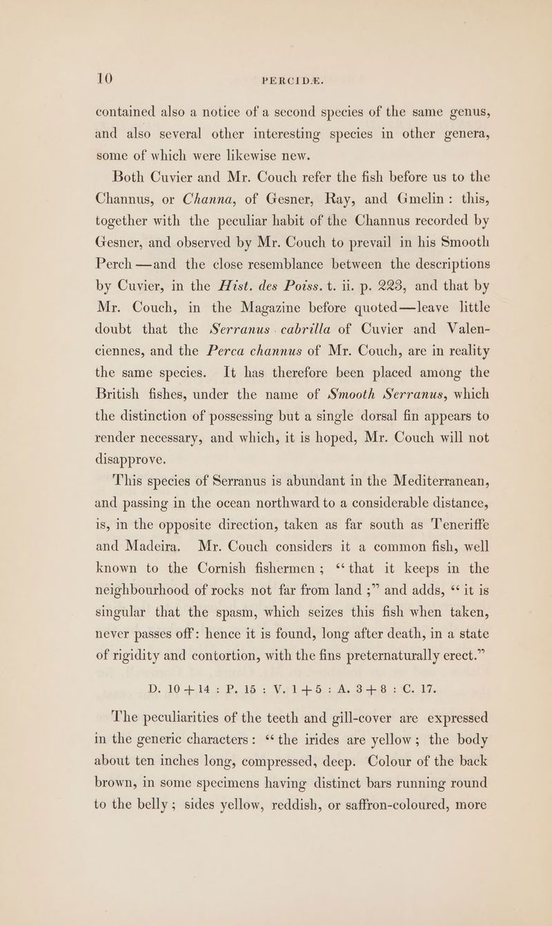 contained also a notice of a second species of the same genus, and also several other interesting species in other genera, some of which were likewise new. Both Cuvier and Mr. Couch refer the fish before us to the Channus, or Channa, of Gesner, Ray, and Gmelin: this, together with the peculiar habit of the Channus recorded by Gesner, and observed by Mr. Couch to prevail in his Smooth Perch —and the close resemblance between the descriptions by Cuvier, in the Hist. des Poiss. t. i. p. 223, and that by Mr. Couch, in the Magazine before quoted—leave little doubt that the Serranus.cabrilla of Cuvier and Valen- ciennes, and the Perca channus of Mr. Couch, are in reality the same species. It has therefore been placed among the British fishes, under the name of Smooth Serranus, which the distinction of possessing but a single dorsal fin appears to render necessary, and which, it is hoped, Mr. Couch will not disapprove. This species of Serranus is abundant in the Mediterranean, and passing in the ocean northward to a considerable distance, is, in the opposite direction, taken as far south as Teneriffe and Madeira. Mr. Couch considers it a common fish, well known to the Cornish fishermen; ‘‘ that it keeps in the neighbourhood of rocks not far from land ;” and adds, * it is singular that the spasm, which seizes this fish when taken, never passes off: hence it is found, long after death, in a state of rigidity and contortion, with the fins preternaturally erect.” D, 104.146 P48 . Sel eon NB oe ae 7. The peculiarities of the teeth and gill-cover are expressed in the generic characters: ‘the irides are yellow; the body about ten inches long, compressed, deep. Colour of the back brown, in some specimens having distinct bars running round to the belly ; sides yellow, reddish, or saffron-coloured, more