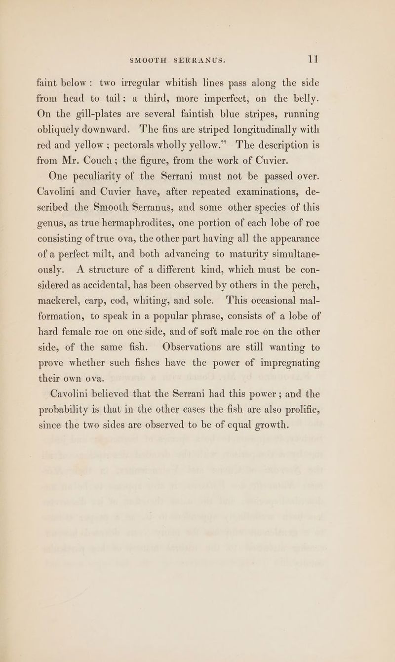 faint below: two irregular whitish lines pass along the side from head to tail; a third, more imperfect, on the belly. On the gill-plates are several faintish blue stripes, running obliquely downward. The fins are striped longitudinally with red and yellow ; pectorals wholly yellow.” ‘The description is from Mr. Couch; the figure, from the work of Cuvier. One peculiarity of the Serrani must not be passed over. Cavolini and Cuvier have, after repeated examinations, de- scribed the Smooth Serranus, and some other species of this genus, as true hermaphrodites, one portion of each lobe of roe consisting of true ova, the other part having all the appearance of a perfect milt, and both advancing to maturity simultane- ously. A structure of a different kind, which must be con- sidered as accidental, has been observed by others in the perch, mackerel, carp, cod, whiting, and sole. This occasional mal- formation, to speak in a popular phrase, consists of a lobe of hard female roe on one side, and of soft male roe on the other side, of the same fish. Observations are still wanting to prove whether such fishes have the power of impregnating their own ova. Cavolini believed that the Serrani had this power ; and the probability is that in the other cases the fish are also prolific, since the two sides are observed to be of equal growth.