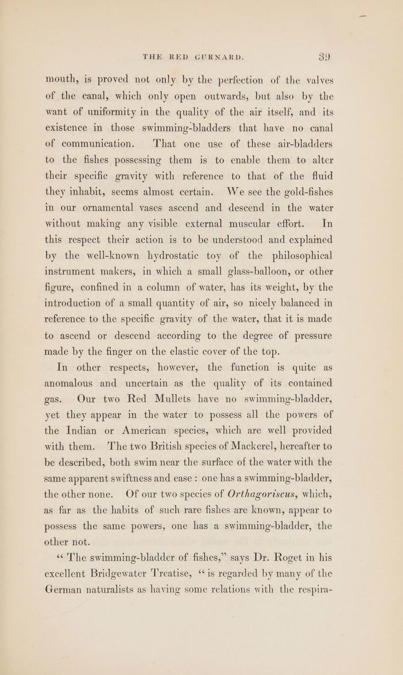 mouth, is proved not only by the perfection of the valves of the canal, which only open outwards, but also by the want of uniformity in the quality of the air itself, and its existence in those swimming-bladders that have no canal of communication. That one use of these air-bladders to the fishes possessing them is to enable them to alter their specific gravity with reference to that of the fluid they inhabit, seems almost certain. We see the gold-fishes in our ornamental vases ascend and descend in the water without making any visible external muscular effort. In this respect their action is to be understood and explamed by the well-known hydrostatic toy of the philosophical instrument makers, in which a small glass-balloon, or other figure, confined in a column of water, has its weight, by the introduction of a small quantity of air, so nicely balanced in reference to the specific gravity of the water, that it is made to ascend or descend according to the degree of pressure made by the finger on the elastic cover of the top. In other respects, however, the function is quite as anomalous and uncertain as the quality of its contained gas. Our two Red Mullets have no swimming-bladder, yet they appear in the water to possess all the powers of the Indian or American species, which are well provided with them. The two British species of Mackerel, hereafter to be described, both swim near the surface of the water with the same apparent swiftness and ease : one has a swimming-bladder, the other none. Of our two species of Orthagoriscus, which, as far as the habits of such rare fishes are known, appear to possess the same powers, one has a swimming-bladder, the other not. ‘¢ The swimming-bladder of fishes,” says Dr. Roget in his excellent Bridgewater Treatise, ‘‘is regarded by many of the German naturalists as having some relations with the respira-