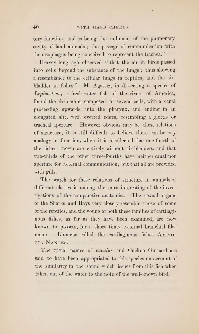 tory function, and as being the rudiment of the pulmonary cavity of land animals; the passage of communication with the esophagus being conceived to represent the trachea.” Hervey long ago observed “that the air in birds passed into cells beyond the substance of the lungs ; thus showing a resemblance to the cellular lungs in reptiles, and the air- bladder in fishes.” M. Agassiz, in dissecting a species of Lepisosteus, a fresh-water fish of the rivers of America, found the air-bladder composed of several cells, with a canal proceeding upwards into the pharynx, and ending in an elongated slit, with everted edges, resembling a glottis or tracheal aperture. However obvious may be these relations of structure, it is still difficult to believe there can be any analogy in function, when it is recollected that one-fourth of the fishes known are entirely without air-bladders, and that two-thirds of the other three-fourths have neither canal nor aperture for external communication, but that all are provided with gills. The search for these relations of structure in animals of different classes is among the most interesting of the inves- tigations of the comparative anatomist. ‘The sexual organs of the Sharks and Rays very closely resemble those of some of the reptiles, and the young of both these families of cartilagi- nous fishes, as far as they have been examined, are now known to possess, for a short time, external branchial fila- ments. Linneus called the cartilaginous fishes AmpuHI- BIA Nantes. The trivial names of cuculus and Cuckoo Gurnard are said to have been appropriated to this species on account of the similarity in the sound which issues from this fish when taken out of the water to the note of the well-known bird.