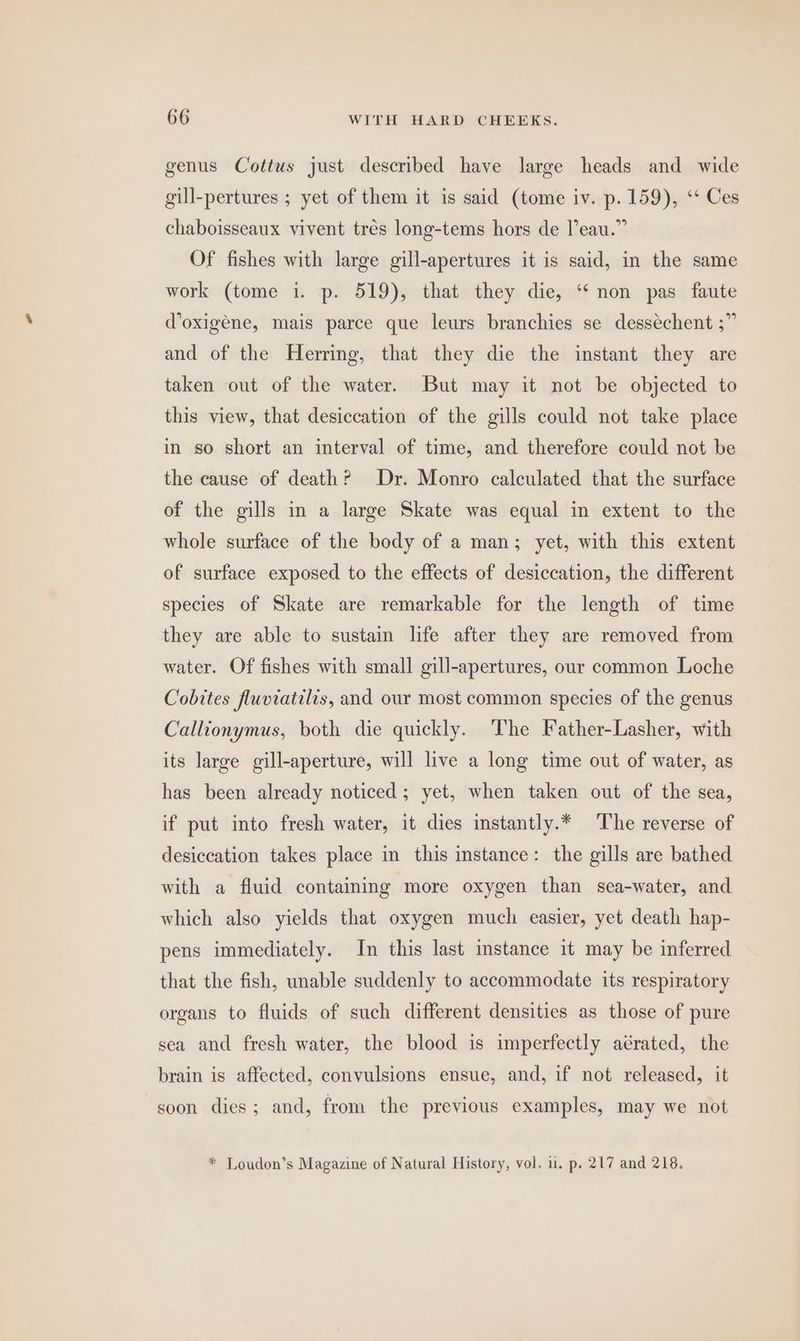 genus Cottuws just described have large heads and wide gill-pertures ; yet of them it is said (tome iv. p. 159), ‘‘ Ces chaboisseaux vivent trés long-tems hors de leau.” Of fishes with large gill-apertures it is said, in the same work (tome i. p. 519), that they die, ‘“‘ non pas faute @oxigene, mais parce que leurs branchies se dessechent ;” and of the Herring, that they die the instant they are taken out of the water. But may it not be objected to this view, that desiccation of the gills could not take place in so short an interval of time, and therefore could not be the cause of death? Dr. Monro calculated that the surface of the gills in a large Skate was equal in extent to the whole surface of the body of a man; yet, with this extent of surface exposed to the effects of desiccation, the different species of Skate are remarkable for the length of time they are able to sustain life after they are removed from water. Of fishes with small gill-apertures, our common Loche Cobites fluviatilis, and our most common species of the genus Callionymus, both die quickly. The Father-Lasher, with its large gill-aperture, will live a long time out of water, as has been already noticed; yet, when taken out of the sea, if put into fresh water, it dies instantly.* The reverse of desiccation takes place in this instance: the gills are bathed with a fluid containing more oxygen than sea-water, and which also yields that oxygen much easier, yet death hap- pens immediately. In this last instance it may be inferred that the fish, unable suddenly to accommodate its respiratory organs to fluids of such different densities as those of pure sea and fresh water, the blood is imperfectly aérated, the brain is affected, convulsions ensue, and, if not released, it soon dies; and, from the previous examples, may we not * Loudon’s Magazine of Natural History, vol. u. p. 217 and 218.