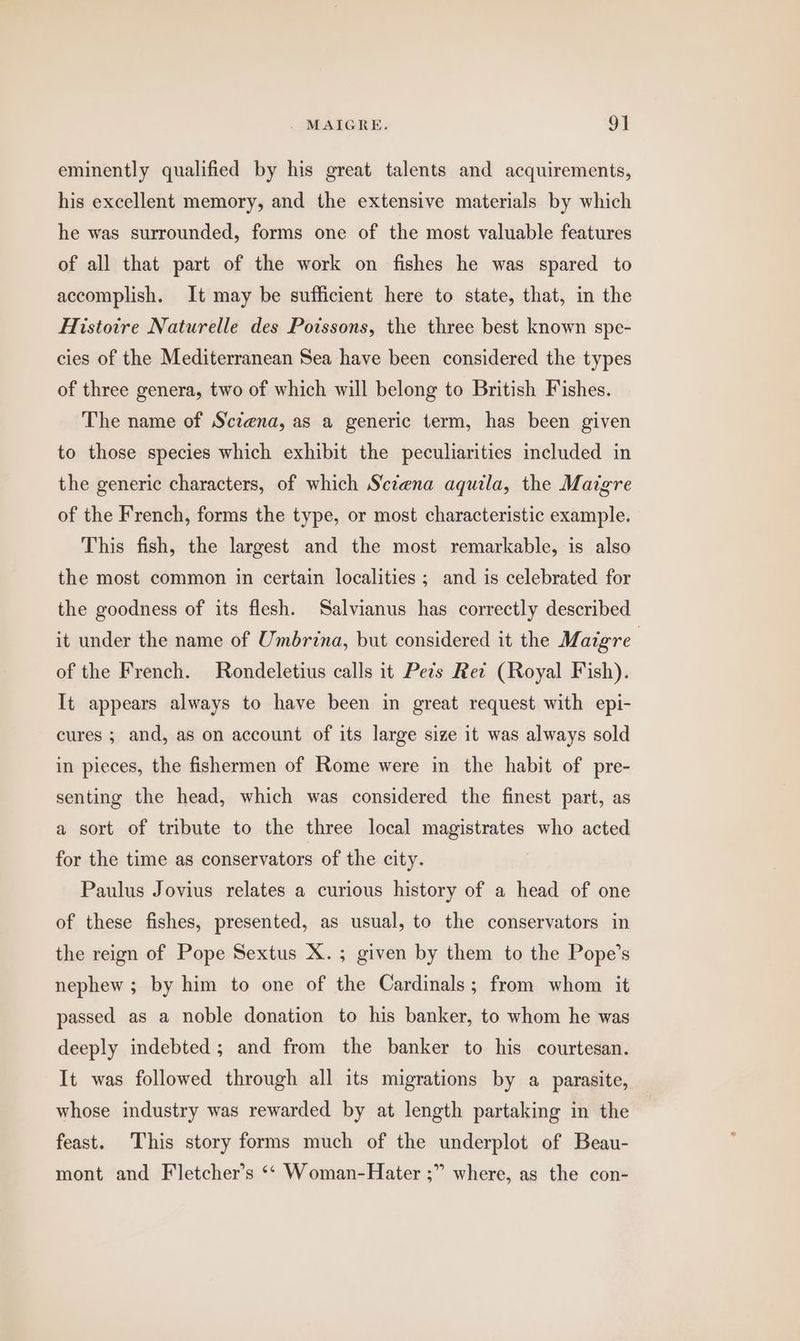 . MAIGRE. 9] eminently qualified by his great talents and acquirements, his excellent memory, and the extensive materials by which he was surrounded, forms one of the most valuable features of all that part of the work on fishes he was spared to accomplish. It may be sufficient here to state, that, in the Histoire Naturelle des Poissons, the three best known spe- cies of the Mediterranean Sea have been considered the types of three genera, two of which will belong to British Fishes. The name of Sctena, as a generic term, has been given to those species which exhibit the peculiarities included in the generic characters, of which Scena aquila, the Maigre of the French, forms the type, or most characteristic example. This fish, the largest and the most remarkable, is also the most common in certain localities ; and is celebrated for the goodness of its flesh. Salvianus has correctly described it under the name of Umbrina, but considered it the Maigre | of the French. Rondeletius calls it Pets Ret (Royal Fish). It appears always to have been in great request with epi- cures ; and, as on account of its large size it was always sold in pieces, the fishermen of Rome were in the habit of pre- senting the head, which was considered the finest part, as a sort of tribute to the three local magistrates who acted for the time as conservators of the city. Paulus Jovius relates a curious history of a head of one of these fishes, presented, as usual, to the conservators in the reign of Pope Sextus X.; given by them to the Pope’s nephew ; by him to one of the Cardinals; from whom it passed as a noble donation to his banker, to whom he was deeply indebted ; and from the banker to his courtesan. It was followed through all its migrations by a parasite, whose industry was rewarded by at length partaking in the feast. This story forms much of the underplot of Beau- mont and Fletcher’s ‘‘ Woman-Hater ;” where, as the con-