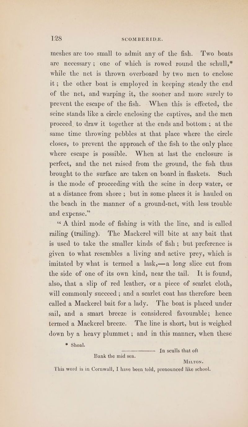 meshes are too small to admit any of the fish. ‘Two boats are necessary ; one of which is rowed round the schull,* while the net is thrown overboard by two men to enclose it; the other boat is employed in keeping steady the end of the net, and warping it, the sooner and more surely to prevent the escape of the fish. When this is effected, the seine stands like a circle enclosing the captives, and the men proceed. to draw it together at the ends and bottom; at the same time throwing pebbles at that place where the circle closes, to prevent the approach of the fish to the only place where escape is possible. When at last the enclosure is perfect, and the net raised from the ground, the fish thus brought to the surface are taken on board in flaskets. Such is the mode of proceeding with the seine in deep water, or at a distance from shore ; but in some. places it is hauled on the beach in the manner of a ground-net, with less trouble and expense.” ‘¢ A third mode of fishing is with the line, and is called railing (trailing). The Mackerel will bite at any bait that is used to take the smaller kinds of fish; but preference is given to what resembles a living and active prey, which is imitated by what is termed a lask,—a long slice cut from the side of one of its own kind, near the tail. It is found, also, that a slip of red leather, or a piece of scarlet cloth, will commonly succeed ; and a scarlet coat has therefore been called a Mackerel bait for a lady. The boat is placed under sail, and a smart breeze is considered favourable; hence termed a Mackerel breeze. The line is short, but is weighed down by a heavy plummet; and in this manner, when these * Shoal. In sculls that oft Bank the mid sea. MILTon. This word is in Cornwall, I have been told, pronounced like school.