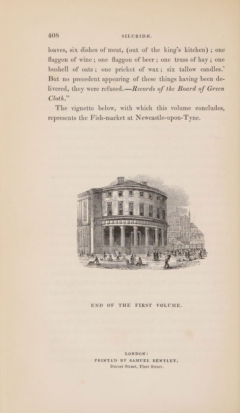 loaves, six dishes of meat, (out of the king’s kitchen) ; one flaggon of wine; one flaggon of beer; one truss of hay ; one bushell of oats; one pricket of wax; six tallow candles.’ But no precedent appearing of these things having been de- livered, they were refused. —Records of the Board of Green Cloth.” The vignette below, with which this volume concludes, represents the Fish-market at Newcastle-upon-Tyne. LONDON: PRINTED BY SAMUEL BENTLEY, Dorset Street, Fleet Street.