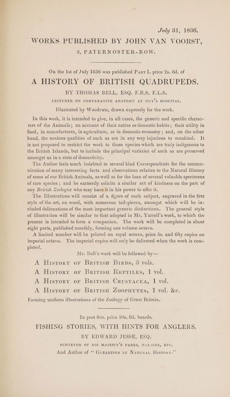 a Se July 31, 1836. WORKS PUBLISHED BY JOHN VAN VOORST, 3, PATERNOSTER-ROW. On the 1st of July 1836 was published Parr I. price 2s. 6d. of A HISTORY OF BRITISH QUADRUPEDS. BY THOMAS BELL, ESQ. F.R.S. F.L.S. LECTURER ON COMPARATIVE ANATOMY AT GUY’S HOSPITAL. Illustrated by Woodcuts, drawn expressly for the work. In this work, it is intended to give, in all cases, the generic and specific charac- ters of the Animals; an account of their native or domestic habits; their utility in food, in manufactures, in agriculture, or in domestic economy ; and, on the other hand, the noxious qualities of such as are in any way injurious to mankind. It is not proposed to restrict the work to those species which are truly indigenous to the British Islands, but to include the principal varieties of such as are preserved amongst us in a state of domesticity. The Author feels much indebted to several kind Correspondents for the commu- nication of many interesting facts and cbservations relative to the Natural History of some of our British Animals, as well as for the loan of several valuable specimens of rare species ; and he earnestly solicits a similar act of kindness on the part of any British Zoologist who may have it in his power to offer it. The Illustrations will consist of a figure of each subject, engraved in the first style of the art, on wood, with numerous tail-pieces, amongst which will be in- cluded delineations of the most important generic distinctions. The general style of illustration will be similar to that adopted in Mr. Yarrell’s work, to which the present is intended to form a companion. The work will be completed in about eight parts, published monthly, forming one volume octavo. A limited number will be printed on royal octavo, price ds. and fifty copies on imperial octavo. The imperial copies will only be delivered when the work is com- pleted. Mr. Bell’s work will be followed by— A Hisrory oF Britisu Birps, 3 vols. A History or Britisu Rerrizes, | vol. A History or Britrisn Crustacea, | vol. A History or Britisu Zooruytes, | vol. &c. Forming uniform illustrations of the Zoology of Great Britain. In post 8vo. price 10s. 6d. boards. FISHING STORIES, WITH HINTS FOR ANGLERS. BY EDWARD JESSE, ESQ. SURVEYOR OF HIS MAJESTY’S PARKS, PALACES, ETC. > And Author of ‘* GrEantncs 1n Naturat History.’