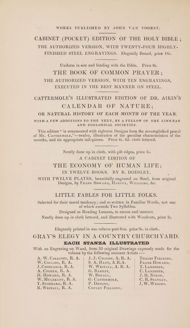 WORKS PUBLISHED BY JOHN VAN VOORST. CABINET (POCKET) EDITION OF THE HOLY BIBLE ; THE AUTHORIZED VERSION, WITH TWENTY-FOUR HIGHLY- FINISHED STEEL ENGRAVINGS. Elegantly Bound, price 16s. Uniform in size and binding with the Bible. Price 6s. THE BOOK OF COMMON PRAYER; THE AUTHORIZED VERSION, WITH TEN ENGRAVINGS, EXECUTED IN THE BEST MANNER ON STEEL. CATTERMOLE’S ILLUSTRATED EDITION OF DR. AIKIN’S CALENDAR OF NATURE; OR NATURAL HISTORY OF EACH MONTH OF THE YEAR. WITH A FEW ADDITIONS TO THE TEXT, BY A FELLOW OF THE LINNZAN AND ZOOLOGICAL SOCIETIES. This edition “‘ is ornamented with eighteen Designs from the accomplished pencil of Mr. Carrermoxe,”—twelve, illustrative of the peculiar characteristics of the months, and six appropriate tail-pieces. Price 4s, 6d. cloth lettered, Neatly done up in cloth, with gilt edges, price 5s. A CABINET EDITION OF THE ECONOMY OF HUMAN LIFE; IN TWELVE BOOKS. BY R. DODSLEY. WITH TWELVE PLATES, beautifully engraved on Steel, from original Designs, by Frank Howarp, Harvey, Witttams, &amp;c. LITTLE FABLES FOR LITTLE FOLKS. Selected for their moral tendency ; and re-written in Familiar Words, not one of which exceeds Two Syllables. Designed as Reading Lessons, to amuse and instruct. Neatly done up in cloth lettered, and illustrated with Woodcuts, price 2s. Elegantly printed in one volume post 8vo. price 9s. in cloth. GRAY’S ELEGY IN A COUNTRY CHURCHYARD. EACH STANZA ILLUSTRATED With an Engraving on Wood, from 33 original Drawings expressly made for die volume by the following eminent Artists :— A. W. Cattcort, R. A. J.J. Cuaron, Av R.A. | Tuaces FIELDING, W. Cottins, R. A. S. A. Hart, A.R.A. | Frank Howarp, J.Consrapie, R.A. W. Westatt, A. R.A. T. LANDSEER, A. Cooper, R. A. G. Barret, C. LanpbsEER, H. Howarp, R. A. W. Boxatu, J< 44. Nixon, W. Mutreapy, R. A. G. CarrerMOLE, | C.R.Srantey, T. Sroruarp, R. A. P. Dewrnt, | J.W. Wricurt. R. Westatu, R. A. | Corey Fre.pinec,
