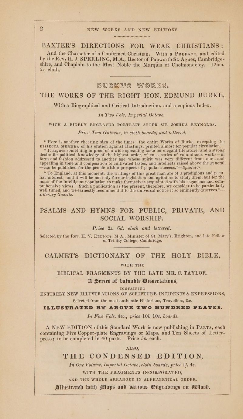RAWAM BAXTER’S DIRECTIONS FOR WEAK CHRISTIANS ; And the Character of a Confirmed Christian. With a Preracr, and edited by the Rev. H. J. SPERLING, M.A., Rector of Papworth St. Agnes, Cambridge- anes ad Chaplain to the Most Noble the Marquis of Cholmondeley. 12mo. ds. cloth. BURKE'S WORKS. THE WORKS OF THE RIGHT HON. EDMUND BURKE, With a Biographical and Critical Introduction, and a copious Index. In Two Vols. Imperial Octavo. WITH A FINELY ENGRAVED PORTRAIT AFTER SIR JOSHUA REYNOLDS. Price Two Guineas, in eloth boards, and lettered. ‘Here is another cheering sign of the times; the entire Works of Burke, excepting the DISJECTA MEMBRA of his oration against Hastings, printed almost for popular circulation. “It argues something in proof of a wide-spreading taste for elegant literature, and a strong desire for political knowledge of the highest order, when a series of voluminous works—in form and fashion addressed to another age, whose spirit was very different from ours, and appealing in tone and composition to cultivated tastes, and intellects raised above the general —can be published for the people with a prospect of popular success.”—Spectator. “To England, at this moment, the writings of this great man are of a prodigious and pecu- liar interest; and it will be not only for our legislators and agitators to study them, but for the mass of the intelligent population to make themselves acquainted with his sagacious and com- prehensive views. Such a publication as the present, therefore, we consider to be particularly well timed, and we earnestly recommend it to the universal notice it so eminently deserves.” — Literary Gazette. PSALMS AND HYMNS FOR PUBLIC, PRIVATE, AND SOCIAL WORSHIP. - Price 2s. 6d. cloth and lettered. Selected by the Rev. H. V. Exutorr, M.A., Minister of St. Mary’s, Brighton, and late Fellow of Trinity College, Cambridge. CALMET’S DICTIONARY OF THE HOLY BIBLE, WITH THE BIBLICAL FRAGMENTS BY THE LATE MR.C. TAYLOR. A Series of baluable Dissertattons, CONTAINING ENTIRELY NEW ILLUSTRATIONS OF SCRIPTURE INCIDENTS &amp; EXPRESSIONS, Selected from the most authentic Historians, Travellers, &amp;c. ILLUSTRATED BY ABOVE TWO HUNDRED PLATES. In Five Vols. 4to., price 101. 10s. boards. A NEW EDITION of this Standard Work is now publishing in Parts, each containing Five Copper-plate Engravings or Maps, and Ten Sheets of Letter- press; to be completed in 40 parts. Price 5s. each. ALSO, THE CONDENSED EDITION, In One Volume, Imperial Octavo, cloth boards, price 11. 4s. WITH THE FRAGMENTS INCORPORATED, AND THE WHOLE ARRANGED IN ALPHABETICAL ORDER. Hilustrated with Maps and barious Engrabings on Cid.