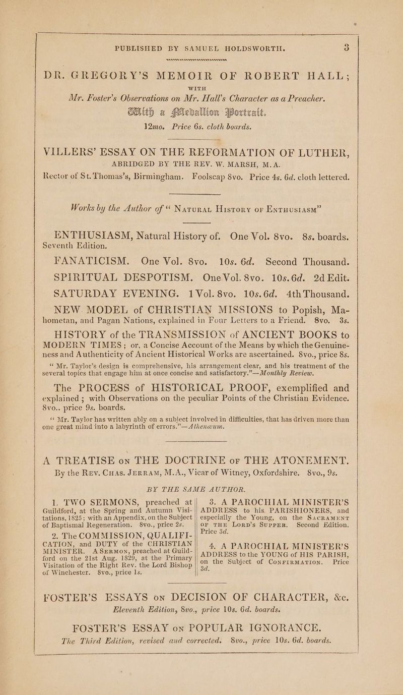 RAN een ener DR. GREGOR Y’S MEMOIR OF ROBERT HALL; WITH Mr. Foster’s Observations on Mr. Hall’s Character as a Preacher. CAith a PMedallion MPortratt. 12mo. Price 6s. cloth boards. VILLERS’ ESSAY ON THE REFORMATION OF LUTHER, ABRIDGED BY THE REV. W. MARSH, M.A. Rector of St. Thomas’s, Birmingham. Foolscap 8vo. Price 4s. 6d. cloth lettered. Works by the Author of “ Narurat Hisrory or Extuustasm” ENTHUSIASM, Natural History of. One Vol. 8vo. 8s. boards. Seventh Edition. FANATICISM. One Vol. 8vo. 10s. 6d. Second Thousand. SPIRITUAL DESPOTISM. OneVol.8vo. 10s.6d. 2d Edit. SATURDAY EVENING. 1Vol.8vo. 10s.6d. 4thThousand. NEW. MODEL of CHRISTIAN MISSIONS to Popish, Ma- hometan, and Pagan Nations, explained in Four Letters toa Friend. 8vo. 3s. HISTORY of the TRANSMISSION of ANCIENT BOOKS to MODERN TIMES; or, a Concise Account of the Means by which the Genuine- ness and Authenticity of Ancient Historical Works are ascertained. 8vo., price 8s. ‘“ Mr. Taylor’s design is comprehensive, his arrangement clear, and his treatment of the several topics that engage him at once concise and satisfactory.”—Monthly Review. The PROCESS of HISTORICAL PROOF, exemplified and explained ; with Observations on the peculiar Points of the Christian Evidence. 8vo.. price 9s. boards. ‘¢ Mr. Taylor has written ably on a subject involved in difficulties, that has driven more than one great mind into a labyrinth of errors.”— Atheneum. A TREATISE éx THE DOCTRINE or THE ATONEMENT. By the Rev. Cuas. JeErRaM, M.A., Vicar of Witney, Oxfordshire. 8vo., 9s. BY THE SAME AUTHOR. 1. TWO SERMONS, preached at 5. A PAROCHIAL MINISTER’S ADDRESS to his PARISHIONERS, and especially the Young, on the SacRaMENT OF THE LorRD’s SupPpER. Second Edition. Price 3d. 4. A PAROCHIAL MINISTER’S ADDRESS to the YOUNG of HIS PARISH, on the Subject of ConrirMATIon. Price Guildford, at the Spring and Autumn Visi- tations, 1825; with an Appendix, on the Subject of Baptismal Regeneration. 8vo., price 2s. 2. The COMMISSION, QUALIFI- CATION, and DUTY of the CHRISTIAN MINISTER. ASERMON, preached at Guild- ford on the 21st Aug. 1829, at the Primary Visitation of the Right Rev. the Lord Bishop of Winchester. 8vo., price 1s.