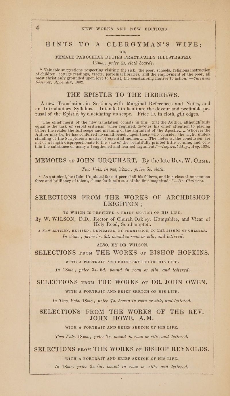 AAMUMMMN HINTS TO A CLERGYMAN’ S WIFE; OR, FEMALE PAROCHIAL DUTIES PRACTICALLY ILLUSTRATED. 12mo., price 4s. cloth boards. a ‘* Valuable suggestions respecting visiting the sick, the poor, schools, religious instruction of children, cottage readings, tracts, parochial libraries, and the employment of the poor, all most christianly grounded upon love to Christ, the constraining motive to action.”—Christian Observer, Appendix, 1832. THE EPISTLE TO THE HEBREWS. A new Translation. in Sections, with Marginal References and Notes, and an Introductory Syllabus. Intended to facilitate the devout and profitable pe- rusal of the Epistle, by elucidating its scope. Price 4s. in cloth, gilt edges. “The chief merit of the new translation conists in this; that the Author, although fully equal to the task of verbal criticism, when required, devotes his chief attention to placing before the reader the full scope and meaning of the argument of the Apostle...... Whoever the Author may be, he has conferred no small benefit upon those who consider the right under- standing of the Scriptures a matter of essential moment...... The notes at the conclusion are not of a length disproportionate to the size of the beautifully printed little volume, and con- tain the substance of many a lengthened and learned argument.’—Imperial May., Aug. 1834. MEMOIRS or JOHN URQUHART. By the late Rev. W. Orme. Two Vols. in one, 12mo., price 6s. cloth. “ Asa student, he (John Urquhart) far out-peered all his fellows, and in a class of uncommon force and prilliancy of talent, shone forth as a star of the first magnitude.”—Dr. Chalmers. SELECTIONS FROM THE WORKS OF ARCHBISHOP LEIGHTON ; TO WHICH IS PREFIXED A BRIEF SKETCH OF HIS LIFE. By W. WILSON, D.D., Rector of Church Oakley, Hampshire, and Vicar of Holy Rood, Southampton. A NEW EDITION, REVISED; DEDICATED, BY PERMISSION, TO THE BISHOP OF CHESTER. In 18mo., price 3s. 6d. bound in roan or silk, and lettered. ALSO, BY DR. WILSON, SELECTIONS rrom THE WORKS or BISHOP HOPKINS WITH A PORTRAIT AND BRIEF SKETCH OF HIS LIFE. In 18mo., price 3s. 6d. bound in roan or silk, and lettered. SELECTIONS rrom THE WORKS or DR. JOHN OWEN. WITH A PORTRAIT AND BRIEF SKETCH OF HIS LIFE. In Two Vols. 18mo., price 7s. bound in roan or silk, and lettered. SELECTIONS FROM THE WORKS OF THE REV. JOHN HOWE, A.M. WITH A PORTRAIT AND BRIEF SKETCH OF HIS LIFE. Two Vols. 18mo., price 7s. bound in roan or silk, and lettered. SELECTIONS rrom THE WORKS or BISHOP REYNOLDS. WITH A PORTRAIT AND BRIEF SKETCH OF HIS LIFE. In 18mo. price 3s. 6d. bound in roan or silk, and lettered.