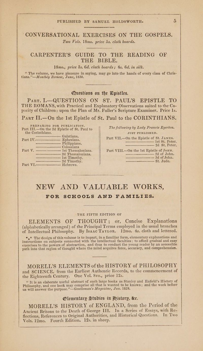 PAPAAAA WA WAVE “CONVERSATIONAL EXERCISES ON THE GOSPELS. Two Vols. 18mo. price 5s. cloth boards. CARPENTER’S GUIDE TO THE READING OF THE BIBLE. 18mo., price 3s. 6d. cloth boards ; 4s. 6d. in silk. ‘“‘ The volume, we have pleasure in saying, may go into the hands of every class of Chris- tians.”—Monthly Review, June, 1830. — Questions on the Bpistles. Part. —QUESTIONS ON ST. PAUL’S EPISTLE TO THE ROMANS, with Practical and Explanatory Observations suited to the Ca- pacity of Children; upon the Plan of Mr. Fuller’s Scripture Examiner. Price 1s. Part IT.—On the Ist Epistle of St. Paul to the CORINTHIANS. PREPARING FOR PUBLICATION. Part IIJ.—On the 2d Epistle of St. Paul to The following Uy LOU SMe E97 27 ' the Corinthians. JUST PUBLISHED. Eat i. Part VII.—On the Epistle of St. JameEs. —— Philippians Tate ar Na aver C L —— 2d St. Peter. — olossians Part V. ——— Ist Thessalonians. Part VIII.—On the Ist Epistle of Joun. — 2d Thessalonians, a 2d of John. —— — Ist Timothy. —__—_—__—.— 34 of John. 2d Timothy. —___—+—__—— $t. Jude. Part VI.——_-_———_-— Hebrews. NEW AND VALUABLE WORKS, FOR SCHOOLS AND FAMILIES. THE FIFTH EDITION OF ELEMENTS OF THOUGHT; or, Concise Explanations (alphabetically arranged) of the Principal Terms employed in the usual branches of Intellectual Philosophy. By Isaac TayLor. 12mo., 4s. cloth and lettered. *,* The design of this volume is to impart, in a familiar form, elementary explanations and instructions on subjects connected with the intellectual faculties; to afford gradual and easy exercises to the powers of abstraction, and thus to conduct the young reader by an accessible path into that region of thought where the mind acquires force, accuracy, and comprehension. MORELL’S ELEMENTS of the HISTORY of PHILOSOPHY and SCIENCE, from the Earliest Authentic Records, to the commencement of the Eighteenth Century. One Vol. 8vo., price 12s. “ It is an elaborate useful abstract of such large books as Stanley and Enfield’s History of Philosophy, and one book may comprise all that is wanted to be known; and the work before us Will answer the purpose.”—Gentleman’s Magazine, Jan. 1828. Clementary Studtes tn Wistory, &amp;e. MORELL’S HISTORY of ENGLAND, from the Period of the Ancient Britons to the Death of George IIT. In a Series of Essays, with Re- flections, References to Original Authorities, and Historical Questions. In Two Vols. 12mo. Fourth Edition. 12s. in sheep.