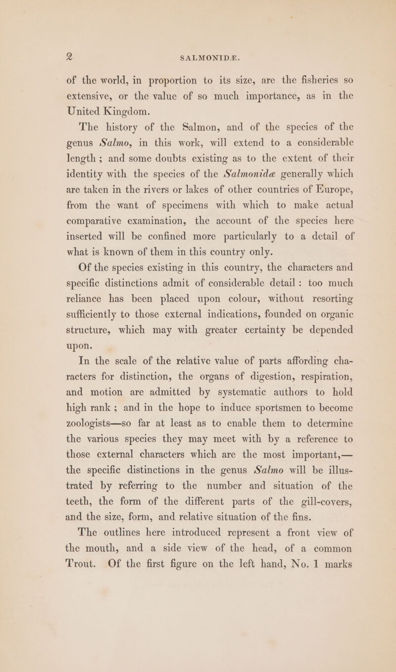 of the world, in proportion to its size, are the fisheries so extensive, or the value of so much importance, as in the United Kingdom. The history of the Salmon, and of the species of the genus Salmo, in this work, will extend to a considerable length ; and some doubts existing as to the extent of their identity with the species of the S‘almonid@ generally which are taken in the rivers or lakes of other countries of Europe, from the want of specimens with which to make actual comparative examination, the account of the species here inserted will be confined more particularly to a detail of what is known of them in this country only. Of the species existing in this country, the characters and specific distinctions admit of considerable detail: too much reliance has been placed upon colour, without resorting sufficiently to those external indications, founded on organic structure, which may with greater certainty be depended upon. | In the scale of the relative value of parts affording cha- racters for distinction, the organs of digestion, respiration, and motion are admitted by systematic authors to hold high rank ; and in the hope to induce sportsmen to become zoologists—so far at least as to enable them to determine the various species they may meet with by a reference to those external characters which are the most important,— the specific distinctions in the genus Salmo will be illus- trated by referring to the number and situation of the teeth, the form of the different parts of the gill-covers, and the size, form, and relative situation of the fins. The outlines here introduced represent a front view of the mouth, and a side view of the head, of a common Trout. Of the first figure on the left hand, No. 1 marks