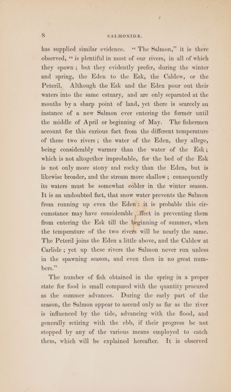 has supplied similar evidence. ‘‘ The Salmon,” it is there observed, ‘‘ is plentiful in most of our rivers, in all of which they spawn; but they evidently prefer, during the winter and spring, the Eden to the Esk, the Caldew, or the Peteril. Although the Esk and the Eden pour out their waters into the same estuary, and are only separated at the mouths bya sharp point of land, yet there is scarcely an instance of a new Salmon ever entering the former until the middle of April or beginning of May. ‘The fishermen account for this curious fact from the different temperature of these two rivers; the water of the Eden, they allege, being considerably warmer than the water of the Esk; which is not altogether improbable, for the bed of the Esk is not only more stony and rocky than the Eden, but is likewise broader, and the stream more shallow ; consequently its waters must be somewhat colder in the winter season. It is an undoubted fact, that snow water prevents the Salmon from running up even the Eden: it is probable this cir- cumstance may have considerable ,-ffect in preventing them from entering the Esk till the teinin of summer, when the temperature of the two rivers will be nearly the same. The Peteril joins the Eden a little above, and the Caldew at Carlisle ; yet up these -rivers the Salmon never run unless in the spawning season, and even then in no great num- bers.” The number of fish obtained in the spring in a proper state for food is small compared with the quantity procured as the summer advances. During the early part of the season, the Salmon appear to ascend only as far as the river is influenced by the tide, advancing with the flood, and generally retiring with the ebb, if their progress be not stopped by any of the various means employed to catch them, which will be explained hereafter. It is observed