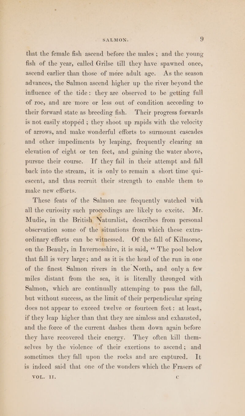 that the female fish ascend before the males ; and the young fish of the year, called Grilse till they have spawned once, ascend earlier than those of more adult age. As the season advances, the Salmon ascend higher up the river beyond the influence of the tide: they are observed to be getting full of roe, and are more or less out of condition according to their forward state as breeding fish. Their progress forwards is not easily stopped ; they shoot up rapids with the velocity of arrows, and make wonderful efforts to surmount cascades and other impediments by leaping, frequently clearing an elevation of eight or ten feet, and gaining the water above, pursue their course. If they fail im their attempt and. fall back into the stream, it is only to remain a short time qui- escent, and thus recruit their strength to enable them to make new efforts. These feats of the Salmon are frequently watched with all the curiosity such proceedings are likely to excite. Mr. Mudie, in the British Naturalist, describes from personal observation some of the situations from which these extra- ordinary efforts can be witnessed. Of the fall of Kilmorac, on the Beauly, in Invernesshire, it is said, ‘* The pool below that fall is very large; and as it is the head of the run in one of the finest Salmon rivers in the North, and only a few miles distant from the sea, it is literally thronged with Salmon, which are continually attemping to pass the fall, but without success, as the limit of their perpendicular spring does not appear to exceed twelve or fourteen feet: at least, if they leap higher than that they are aimless and exhausted, and the force of the current dashes them down again before they have recovered their energy. They often kill them- selves by the violence of their exertions to ascend; and sometimes they fall upon the rocks and are captured. It is indeed said that one of the wonders which the Frasers of VOL. II. Cc