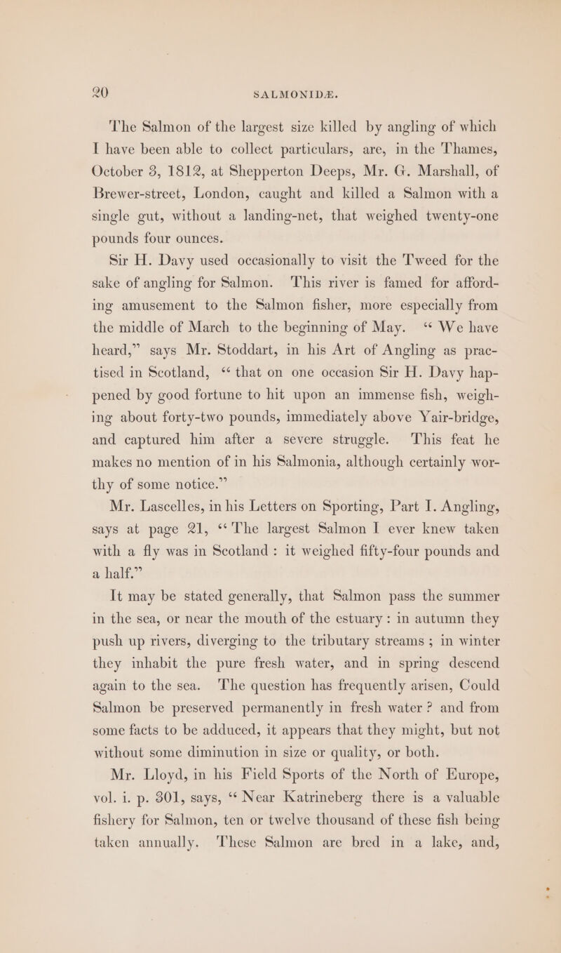 The Salmon of the largest size killed by angling of which I have been able to collect particulars, are, in the Thames, October 3, 1812, at Shepperton Deeps, Mr. G. Marshall, of Brewer-street, London, caught and killed a Salmon with a single gut, without a landing-net, that weighed twenty-one pounds four ounces. Sir H. Davy used occasionally to visit the Tweed for the sake of angling for Salmon. ‘This river is famed for afford- ing amusement to the Salmon fisher, more especially from the middle of March to the beginning of May. ‘* We have heard,” says Mr. Stoddart, in his Art of Angling as prac- tised in Scotland, ‘‘ that on one occasion Sir H. Davy hap- pened by good fortune to hit upon an immense fish, weigh- ing about forty-two pounds, immediately above Yair-bridge, and captured him after a severe struggle. This feat he makes no mention of in his Salmonia, although certainly wor- thy of some notice.” Mr. Lascelles, in his Letters on Sporting, Part I. Angling, says at page 21, ‘‘'The largest Salmon I ever knew taken with a fly was in Scotland: it weighed fifty-four pounds and aanalie” It may be stated generally, that Salmon pass the summer in the sea, or near the mouth of the estuary : in autumn they push up rivers, diverging to the tributary streams ; in winter they inhabit the pure fresh water, and in spring descend again to the sea. ‘The question has frequently arisen, Could Salmon be preserved permanently in fresh water ? and from some facts to be adduced, it appears that they might, but not without some diminution in size or quality, or both. Mr. Lloyd, in his Field Sports of the North of Europe, vol. i. p. 301, says, “‘ Near Katrineberg there is a valuable fishery for Salmon, ten or twelve thousand of these fish being taken annually. ‘These Salmon are bred in a lake, and,