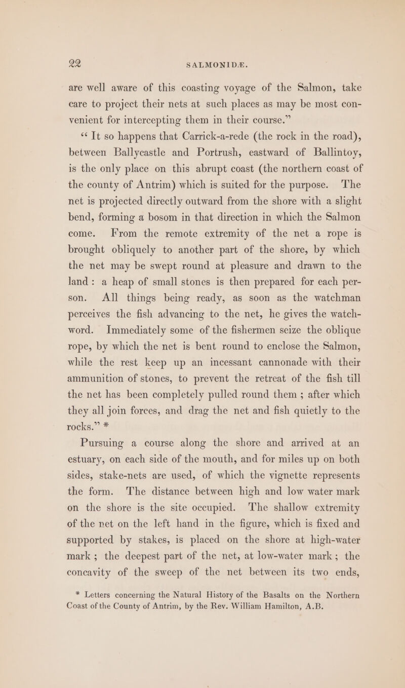 are well aware of this coasting voyage of the Salmon, take care to project their nets at such places as may be most con- venient for intercepting them in their course.” ‘* It so happens that Carrick-a-rede (the rock in the road), between Ballycastle and Portrush, eastward of Ballintoy, is the only place on this abrupt coast (the northern coast of the county of Antrim) which is suited for the purpose. The net is projected directly outward from the shore with a slight bend, forming a bosom in that direction in which the Salmon come. From the remote extremity of the net a rope is brought obliquely to another part of the shore, by which the net may be swept round at pleasure and drawn to the land: a heap of small stones is then prepared for each per- son. All things being ready, as soon as the watchman perceives the fish advancing to the net, he gives the watch- word. Immediately some of the fishermen seize the oblique rope, by which the net is bent round to enclose the Salmon, while the rest keep up an incessant cannonade with their ammunition of stones, to prevent the retreat of the fish till the net has been completely pulled round them ; after which they all join forces, and drag the net and fish quietly to the rocks.” * Pursuing a course along the shore and arrived at an estuary, on each side of the mouth, and for miles up on both sides, stake-nets are used, of which the vignette represents the form. The distance between high and low water mark on the shore is the site occupied. ‘The shallow extremity of the net on the left hand in the figure, which is fixed and supported by stakes, is placed on the shore at high-water mark; the deepest part of the net, at low-water mark; the concavity of the sweep of the net between its two ends, * Letters concerning the Natural History of the Basalts on the Northern Coast of the County of Antrim, by the Rev. William Hamilton, A.B.
