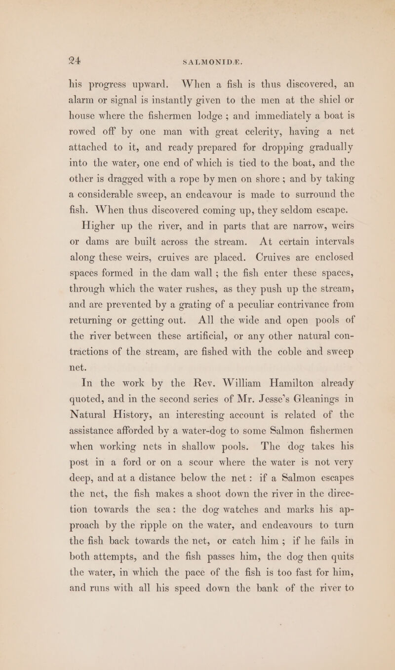his progress upward. When a fish is thus discovered, an alarm or signal is instantly given to the men at the shiel or house where the fishermen lodge ; and immediately a boat is rowed off by one man with great celerity, having a net attached to it, and ready prepared for dropping gradually into the water, one end of which is tied to the boat, and the other is dragged with a rope by men on shore; and by taking a considerable sweep, an endeavour is made to surround the fish. When thus discovered coming up, they seldom escape. Higher up the river, and in parts that are narrow, weirs or dams are built across the stream. At certain intervals along these weirs, cruives are placed. Cruives are enclosed spaces formed in the dam wall; the fish enter these spaces, through which the water rushes, as they push up the stream, and are prevented by a grating of a peculiar contrivance from returning or getting out. All the wide and open pools of the river between these artificial, or any other natural con- tractions of the stream, are fished with the coble and sweep net. In the work by the Rey. William Hamilton already quoted, and in the second series of Mr. Jesse’s Gleanings in Natural History, an interesting account is related of the assistance afforded by a water-dog to some Salmon fishermen when working nets in shallow pools. The dog takes his post in a ford or on a scour where the water is not very deep, and at a distance below the net: if a Salmon escapes the net, the fish makes a shoot down the river in the direc- tion towards the sea: the dog watches and marks his ap- proach by the ripple on the water, and endeavours to turn the fish back towards the net, or catch him; if he fails in both attempts, and the fish passes him, the dog then quits the water, in which the pace of the fish is too fast for him, and runs with all his speed down the bank of the river to
