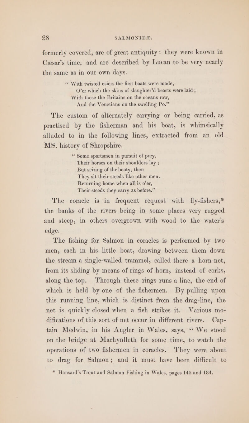 formerly covered, are of great antiquity: they were known in Ceesar’s time, and are described by Lucan to be very nearly the same as in our own days. &lt;&lt; With twisted osiers the first boats were made, O’er which the skins of slaughter’d beasts were laid ; With these the Britains on the oceans row, And the Venetians on the swelling Po.” The custom of alternately carrying or being carried, as practised by the fisherman and his boat, is whimsically alluded to in the following lines, extracted from an old MS. history of Shropshire. ‘¢ Some sportsmen in pursuit of prey, Their horses on their shoulders lay ; But seizing of the booty, then They sit their steeds like other men. Returning home when all is o’er, Their steeds they carry as before.” The coracle is in frequent request with fly-fishers,* the banks of the rivers being in some places very rugged and steep, in others overgrown with wood to the water’s edge. The fishing for Salmon in coracles is performed by two men, each in his little boat, drawing between them down the stream a single-walled trammel, called there a horn-net, from its sliding by means of rings of horn, instead of corks, along the top. ‘Through these rings runs a line, the end of which is held by one of the fishermen. By pulling upon this running line, which is distinct from the drag-line, the net is quickly closed when a fish strikes it. Various mo- difications of this sort of net occur in different rivers. Cap- tain Medwin, in his Angler in Wales, says, ‘‘ We stood on the bridge at Machynlleth for some time, to watch the operations of two fishermen in coracles. ‘They were about to drag for Salmon; and it must have been difficult to * Hansard’s Trout and Salmon Fishing in Wales, pages 145 and 184.