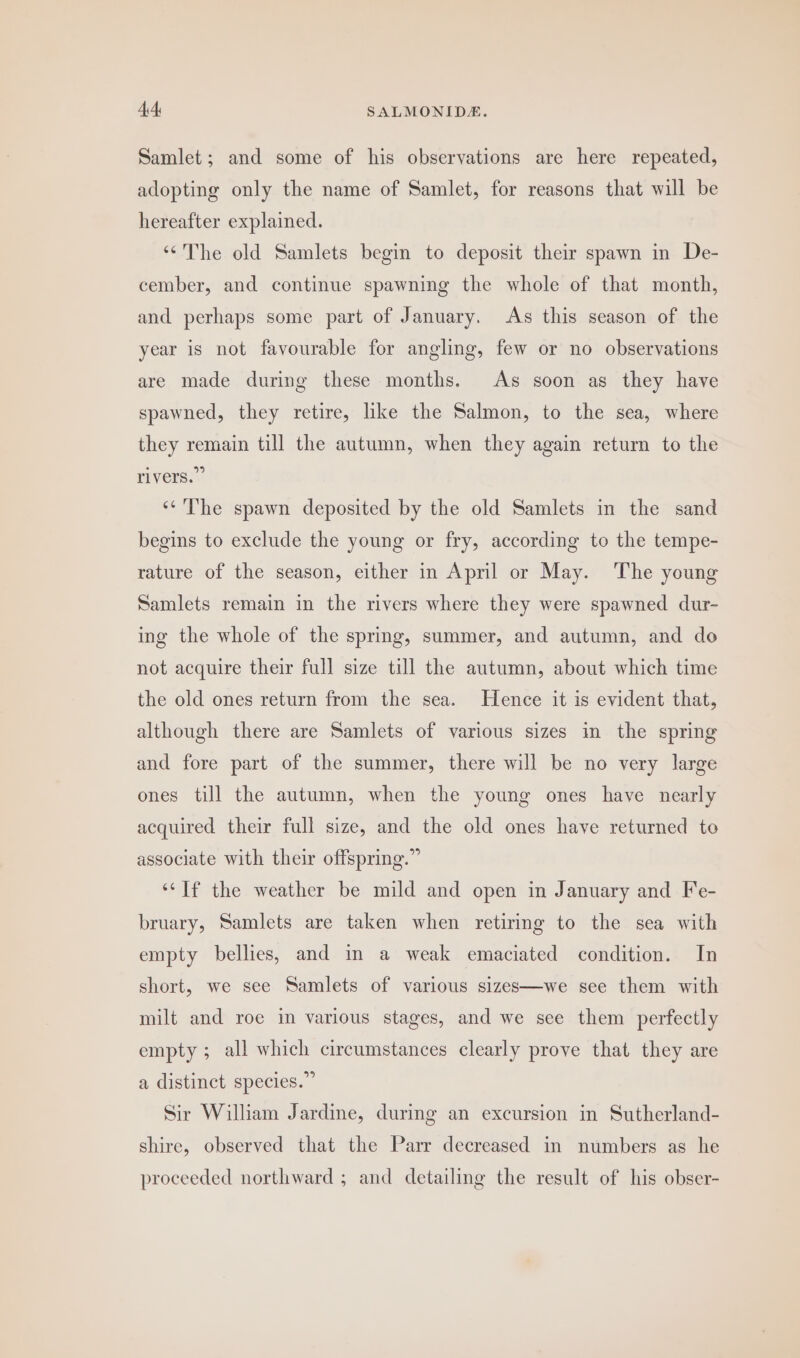 Samlet; and some of his observations are here repeated, adopting only the name of Samlet, for reasons that will be hereafter explained. ‘The old Samlets begin to deposit their spawn in De- cember, and continue spawning the whole of that month, and perhaps some part of January, As this season of the year is not favourable for angling, few or no observations are made during these months. As soon as they have spawned, they retire, ike the Salmon, to the sea, where they remain till the autumn, when they again return to the rivers.” ‘‘The spawn deposited by the old Samlets in the sand begins to exclude the young or fry, according to the tempe- rature of the season, either in April or May. The young Samlets remain in the rivers where they were spawned dur- ing the whole of the spring, summer, and autumn, and do not acquire their full size till the autumn, about which time the old ones return from the sea. Hence it is evident that, although there are Samlets of various sizes in the spring and fore part of the summer, there will be no very large ones till the autumn, when the young ones have nearly acquired their full size, and the old ones have returned to associate with their offspring.” ‘If the weather be mild and open in January and Fe- bruary, Samlets are taken when retiring to the sea with empty bellies, and in a weak emaciated condition. In short, we see Samlets of various sizes—we see them with milt and roe in various stages, and we see them perfectly empty; all which circumstances clearly prove that they are a distinct species.” Sir William Jardine, during an excursion in Sutherland- shire, observed that the Parr decreased in numbers as he proceeded northward ; and detailing the result of his obser-