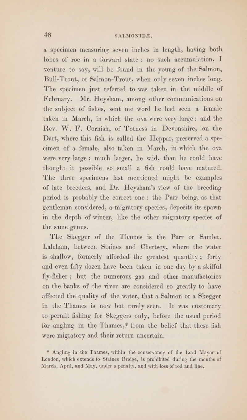 a specimen measuring seven inches in length, having both lobes of roe in a forward state: no such accumulation, I venture to say, will be found in the young of the Salmon, Bull-Trout, or Salmon-Trout, when only seven inches long. The specimen just referred to was taken in the middle of February. Mr. Heysham, among other communications on the subject of fishes, sent me word he had seen a female taken in March, in which the ova were very large: and the Rey. W. F. Cornish, of Totness in Devonshire, on the Dart, where this fish is called the Heppar, preserved a spe- cimen of a female, also taken in March, in which the ova were very large ; much larger, he said, than he could have thought it possible so small a fish could have matured. The three specimens last mentioned might be examples of late breeders, and Dr. Heysham’s view of the breeding period is probably the correct one: the Parr being, as that gentleman considered, a migratory species, deposits its spawn in the depth of winter, like the other migratory species of the same genus. The Skegger of the Thames is the Parr or Samlet. Laleham, between Staines and Chertsey, where the water is shallow, formerly afforded the greatest quantity ; forty and even fifty dozen have been taken in one day by a skilful fly-fisher ; but the numerous gas and other manufactories on the banks of the river are considered so greatly to have affected the quality of the water, that a Salmon or a Skegger in the Thames is now but rarely seen. It was customary to permit fishing for Skeggers only, before the usual period for angling in the Thames,* from the belief that these fish were migratory and their return uncertain. * Angling in the Thames, within the conservancy of the Lord Mayor of London, which extends to Staines Bridge, is prohibited during the months of March, April, and May, under a penalty, and with loss of rod and line.