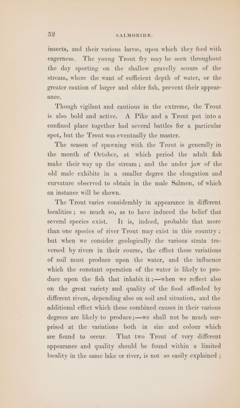 insects, and their various larvee, upon which they feed with eagerness. ‘The young Trout fry may be seen throughout the day sporting on the shallow gravelly scours of the stream, where the want of sufficient depth of water, or the greater caution of larger and older fish, prevent their appear- ance. Though vigilant and cautious in the extreme, the Trout is also bold and active. A Pike and a Trout put intoa confined place together had several battles for a particular spot, but the Trout was eventually the master. The season of spawning with the Trout is generally in the month of October, at which period the adult fish make their way up the stream; and the under jaw of the old male exhibits in a smaller degree the elongation and curvature observed to obtain in the male Salmon, of which an instance will be shown. The Trout varies considerably in appearance in different localities ; so much so, as to have induced the belief that several species exist. It is, indeed, probable that more than one species of river Trout may exist in this country ; but when we consider geologically the various strata tra- versed by rivers in their course, the effect these variations of soil must produce upon the water, and the influence which the constant operation of the water is likely to pro- duce upon the fish that inhabit it;—when we reflect also on the great variety and quality of the food afforded by different rivers, depending also on soil and situation, and the additional effect which these combined causes in their various degrees are likely to produce;—we shall not be much sur- prised at the variations both in size and colour which are found to occur. That two Trout of very different appearance and quality should be found within a limited locality in the same lake or river, is not so easily explained ;