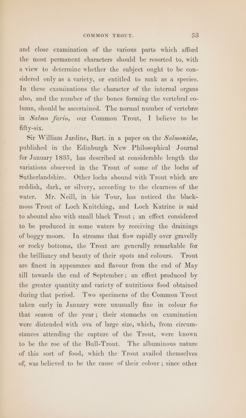 and close examination of the various parts which afford the most permanent characters should be resorted to, with a view to determine whether the subject ought to be con- sidered only as a variety, or entitled to rank as a species. In these examinations the character of the internal organs also, and the number of the bones forming the vertebral co- lumn, should be ascertained. The normal number of vertebra in Salmo fario, our Common Trout, I believe to be fifty-six. Sir William Jardine, Bart. in a paper on the S‘almonide, published in the Edinburgh New Philosophical Journal for January 1835, has described at considerable length the variations observed in the Trout of some of the lochs of Sutherlandshire. Other lochs abound with Trout which are reddish, dark, or silvery, according to the clearness of the water. Mr. Neill, in his Tour, has noticed the black- moss Trout of Loch Knitching, and Loch Katrine is said to abound also with small black Trout ; an effect considered to be produced in some waters by receiving the drainings of boggy moors. In streams that flow rapidly over gravelly or rocky bottoms, the Trout are generally remarkable for the brilliancy and beauty of their spots and colours. ‘Trout are finest in appearance and flavour from the end of May till towards the end of September; an effect produced by the greater quantity and variety of nutritious food obtained during that period. ‘T'wo specimens of the Common Trout taken early in January were unusually fine in colour for that season of the year; their stomachs on examination were distended with ova of large size, which, from circum- stances attending the capture of the Trout, were known to be the roe of the Bull-Trout. The albuminous nature of this sort of food, which the Trout availed themselves of, was believed to be the cause of their colour ; since other