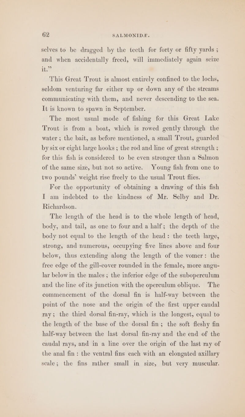 selves to be dragged by the teeth for forty or fifty yards ; and when accidentally freed, will immediately again seize kia’ This Great Trout is almost entirely confined to the lochs, seldom venturing far either up or down any of the streams communicating with them, and never descending to the sea. It is known to spawn in September. The most usual mode of fishing for this Great Lake Trout is from a boat, which is rowed gently through the water ; the bait, as before mentioned, a small Trout, guarded by six or eight large hooks ; the rod and line of great strength ; for this fish is considered to be even stronger than a Salmon of the same size, but not so active. Young fish from one to two pounds’ weight rise freely to the usual ‘Trout flies. For the opportunity of obtaining a drawing of this fish I am indebted to the kindness of Mr. Selby and Dr. Richardson. The length of the head is to the whole length of head, body, and tail, as one to four and a half; the depth of the body not equal to the length of the head: the teeth large, strong, and numerous, occupying five lines above and four below, thus extending along the length of the vomer: the free edge of the gill-cover rounded in the female, more angu- lar below in the males; the inferior edge of the suboperculum and the line of its junction with the operculum oblique. The commencement of the dorsal fin is half-way between the point of the nose and the origin of the first upper caudal ray; the third dorsal fin-ray, which is the longest, equal to the length of the base of the dorsal fin; the soft fleshy fin half-way between the last dorsal fin-ray and the end of the caudal rays, and in a line over the origin of the last ray of the anal fin: the ventral fins each with an elongated axillary scale; the fins rather small in size, but very muscular.