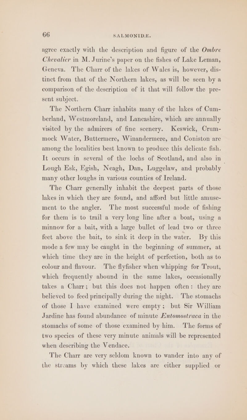 agree exactly with the description and figure of the Ombre Chevalier in M. Jurine’s paper on the fishes of Lake Leman, Geneva. The Charr of the lakes of Wales is, however, dis- tinct from that of the Northern lakes, as will be seen by a comparison of the description of it that will follow the pre- sent subject. The Northern Charr inhabits many of the lakes of Cum- berland, Westmoreland, and Lancashire, which are annually visited by the admirers of fine scenery. Keswick, Crum- mock Water, Buttermere, Winandermere, and Coniston are among the localities best known to produce this delicate fish. It occurs in several of the lochs of Scotland, and also in Lough Esk, Egish, Neagh, Dan, Luggelaw, and probably — many other loughs in various counties of Ireland. The Charr generally inhabit the deepest parts of those lakes in which they are found, and afford but little amuse- ment to the angler. ‘The most successful mode of fishing for them is to trail a very long line after a boat, using a minnow for a bait, with a large bullet of lead two or three feet above the bait, to sink it deep in the water. By this mode a few may be caught in the beginning of summer, at which time they are in the height of perfection, both as to colour and flavour. ‘The flyfisher when whipping for Trout, which frequently abound in the same lakes, occasionally takes a Charr; but this does not happen often: they are believed to feed principally during the night. The stomachs of those I have examined were empty; but Sir William Jardine has found abundance of minute Hntomostraca in the stomachs of some of those examined by him. The forms of two species of these very minute animals will be represented when describing the Vendace. ‘he Charr are very seldom known to wander into any of the streams by which these lakes are either supplied or