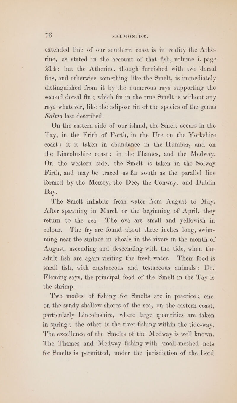 extended line of our southern coast is in reality the Athe- rine, as stated in the account of that fish, volume 1. page 214: but the Atherine, though furnished with two dorsal fins, and otherwise something like the Smelt, is immediately distinguished from it by the numerous rays supporting the second dorsal fin ; which fin in the true Smelt is without any rays whatever, like the adipose fin of the species of the genus Salmo last described. On the eastern side of our island, the Smelt occurs in the Tay, in the Frith of Forth, in the Ure on the Yorkshire coast ; it is taken in abundance in the Humber, and on the Lincolnshire coast; in the ‘Thames, and the Medway. On the western side, the Smelt is taken in the Solway Firth, and may be traced as far south as the parallel line formed by the Mersey, the Dee, the Conway, and Dublin Bay. The Smelt inhabits fresh water from August to May. After spawning in March or the beginning of April, they return to the sea. ‘The ova are small and yellowish in colour. ‘The fry are found about three inches long, swim- ming near the surface in shoals in the rivers in the month of August, ascending and descending with the tide, when the adult fish are again visiting the fresh water. Their food is small fish, with crustaceous and testaceous animals: Dr. Fleming says, the principal food of the Smelt in the Tay is the shrimp. T'wo modes of fishing for Smelts are in practice; one on the sandy shallow shores of the sea, on the eastern coast, particularly Lincolnshire, where large quantities are taken in spring; the other is the river-fishing within the tide-way. The excellence of the Smelts of the Medway is well known. The Thames and Medway fishing with small-meshed nets for Smelts is permitted, under the jurisdiction of the Lord