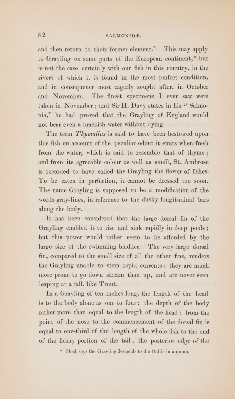 and then return to their former element.” This may apply to Grayling on some parts of the Huropean continent,* but is not the case certainly with our fish in this country, in the rivers of which it is found in the most perfect condition, and in consequence most eagerly sought after, in October and November. The finest specimens I ever saw were taken in November; and Sir H. Davy states in his ‘* Salmo- nia,” he had proved that the Grayling of England would not bear even a brackish water without dying. The term T'hymallus is said to have been bestowed upon this fish on account of the peculiar odour it emits when fresh from the water, which is said to resemble that of thyme ; and from its agreeable colour as well as smell, St. Ambrose is recorded to have called the Grayling the flower of fishes. To be eaten in perfection, it cannot be dressed too soon. The name Grayling is supposed to be a modification of the words gray-lines, in reference to the dusky longitudinal bars along the body. It has been considered that the large dorsal fin of the Grayling enabled it to rise and sink rapidly in deep pools ; but this power would rather seem to be afforded by the large size of the swimming-bladder. The very large dorsal fin, compared to the small size of all the other fins, renders the Grayling unable to stem rapid currents: they are much more prone to go down stream than up, and are never seen leaping at a fall, like Trout. In a Grayling of ten inches long, the length of the head is to the body alone as one to four; the depth of the body rather more than equal to the length of the head: from the point of the nose to the commencement of the dorsal fin is equal to one-third of the length of the whole fish to the end of the fleshy portion of the tail; the posterior edge of the * Bloch says the Grayling descends to the Baltic in autumn.