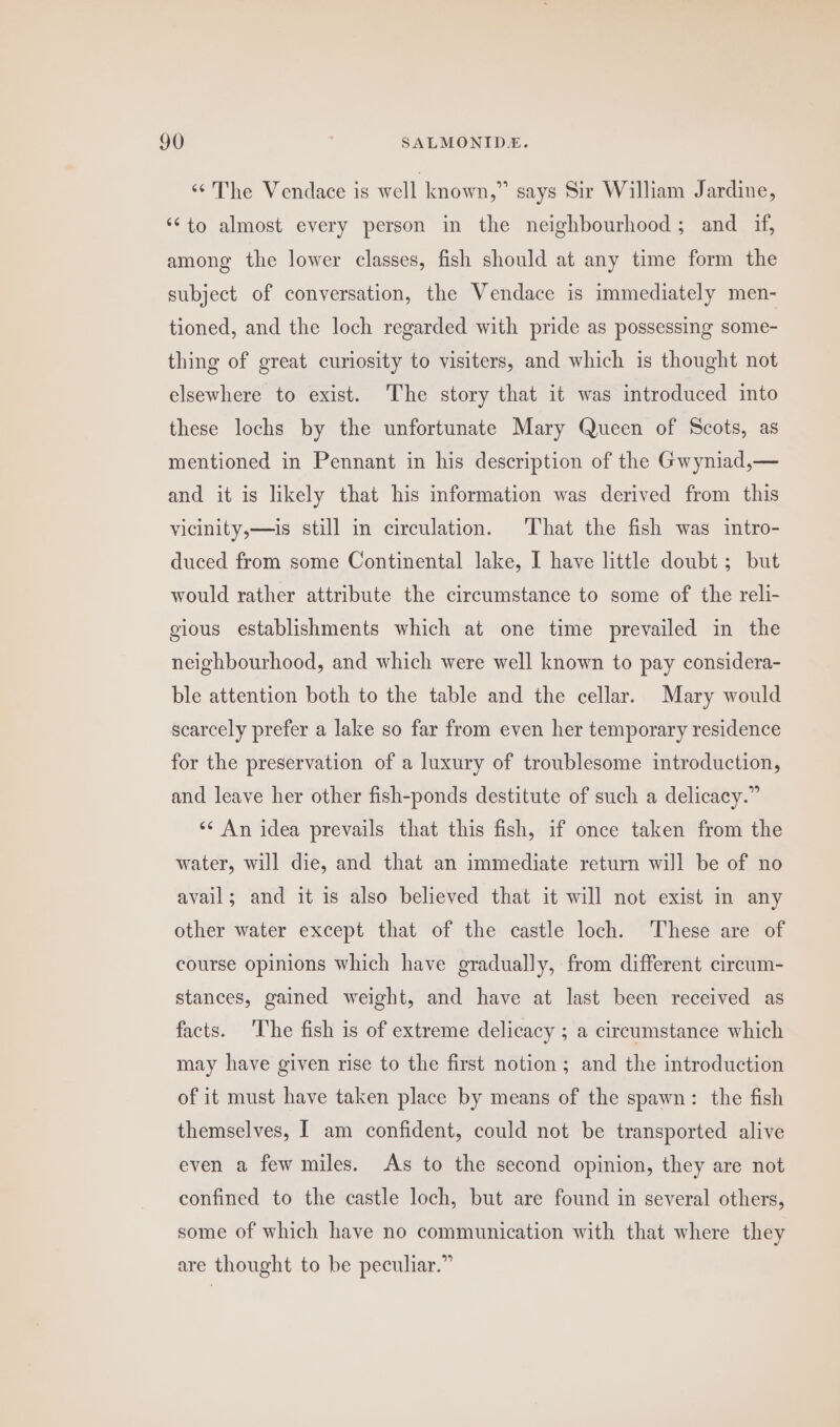 “The Vendace is well known,” says Sir William Jardine, ‘to almost every person in the neighbourhood; and if, among the lower classes, fish should at any time form the subject of conversation, the Vendace is immediately men- tioned, and the loch regarded with pride as possessing some- thing of great curiosity to visiters, and which is thought not elsewhere to exist. The story that it was introduced into these lochs by the unfortunate Mary Queen of Scots, as mentioned in Pennant in his description of the Gwyniad,— and it is likely that his information was derived from this vicinity,—is still in circulation. That the fish was intro- duced from some Continental lake, I have little doubt; but would rather attribute the circumstance to some of the reli- gious establishments which at one time prevailed in the neighbourhood, and which were well known to pay considera- ble attention both to the table and the cellar. Mary would scarcely prefer a lake so far from even her temporary residence for the preservation of a luxury of troublesome introduction, and leave her other fish-ponds destitute of such a delicacy.” «* An idea prevails that this fish, if once taken from the water, will die, and that an immediate return will be of no avail; and it is also believed that it will not exist in any other water except that of the castle loch. These are of course opinions which have gradually, from different circum- stances, gained weight, and have at last been received as facts. ‘The fish is of extreme delicacy ; a circumstance which may have given rise to the first notion ; and the introduction of it must have taken place by means of the spawn: the fish themselves, I am confident, could not be transported alive even a few miles. As to the second opinion, they are not confined to the castle loch, but are found in several others, some of which have no communication with that where they are thought to be peculiar.”
