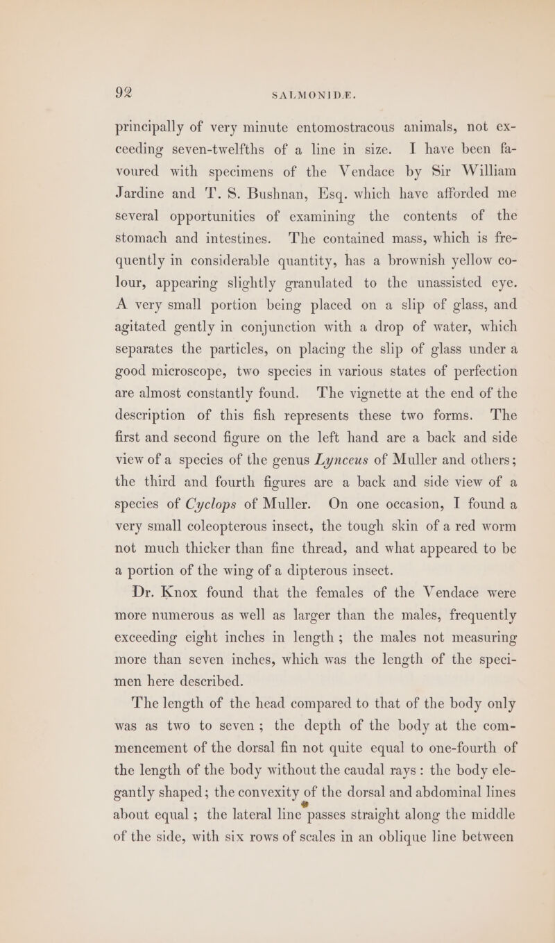 principally of very minute entomostracous animals, not ex- ceeding seven-twelfths of a line in size. I have been fa- voured with specimens of the Vendace by Sir William Jardine and T. 8. Bushnan, Esq. which have afforded me several opportunities of examining the contents of the stomach and intestines. The contained mass, which is fre- quently in considerable quantity, has a brownish yellow co- lour, appearing slightly granulated to the unassisted eye. A very small portion being placed on a slip of glass, and agitated gently in conjunction with a drop of water, which separates the particles, on placing the slip of glass under a good microscope, two species in various states of perfection are almost constantly found. The vignette at the end of the description of this fish represents these two forms. The first and second figure on the left hand are a back and side view of a species of the genus Lynceus of Muller and others; the third and fourth figures are a back and side view of a species of Cyclops of Muller. On one occasion, I found a very small coleopterous insect, the tough skin of a red worm not much thicker than fine thread, and what appeared to be a portion of the wing of a dipterous insect. Dr. Knox found that the females of the Vendace were more numerous as well as larger than the males, frequently exceeding eight inches in length; the males not measuring more than seven inches, which was the length of the speci- men here described. The length of the head compared to that of the body only was as two to seven; the depth of the body at the com- mencement of the dorsal fin not quite equal to one-fourth of the length of the body without the caudal rays: the body ele- gantly shaped; the convexity of the dorsal and abdominal lines about equal; the lateral line passes straight along the middle of the side, with six rows of scales in an oblique line between
