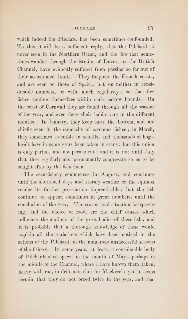 which indeed the Pilchard has been sometimes confounded. To this it will be a sufficient reply, that the Pilchard is never seen in the Northern Ocean, and the few that some- times wander through the Straits of Dover, or the British Channel, have evidently suffered from passing so far out of their accustomed limits. ‘They frequent the French coasts, and are seen on those of Spain; but on neither in consi- derable numbers, or with much regularity; so that few fishes confine themselves within such narrow bounds. On the coast of Cornwall they are found through all the seasons of the year, and even there their habits vary in the different months. In January, they keep near the bottom, and are chiefly seen in the stomachs of ravenous fishes; in March, they sometimes assemble in schulls, and thousands of hogs- heads have in some years been taken in seans: but this union is only partial, and not permanent ; and it is not until July that they regularly and permanently congregate so as to be sought after by the fishermen. The sean-fishery commences in August, and continues until the shortened days and stormy weather of the equinox render its further prosecution impracticable; but the fish continue to appear, sometimes in great numbers, until the conclusion of the year. ‘The season and situation for spawn- ing, and the choice of food, are the chief causes which influence the motions of the great bodies of these fish ; and it is probable that a thorough knowledge of these would explain all the variations which have been noticed in the actions of the Pilchard, in the numerous unsuccessful seasons of the fishery. In some years, at least, a considerable body of Pilchards shed spawn in the month of May—perhaps in the middle of the Channel, where I have known them taken, heavy with roe, in drift-nets shot for Mackerel; yet it seems certain that they do not breed twice in the year, and that