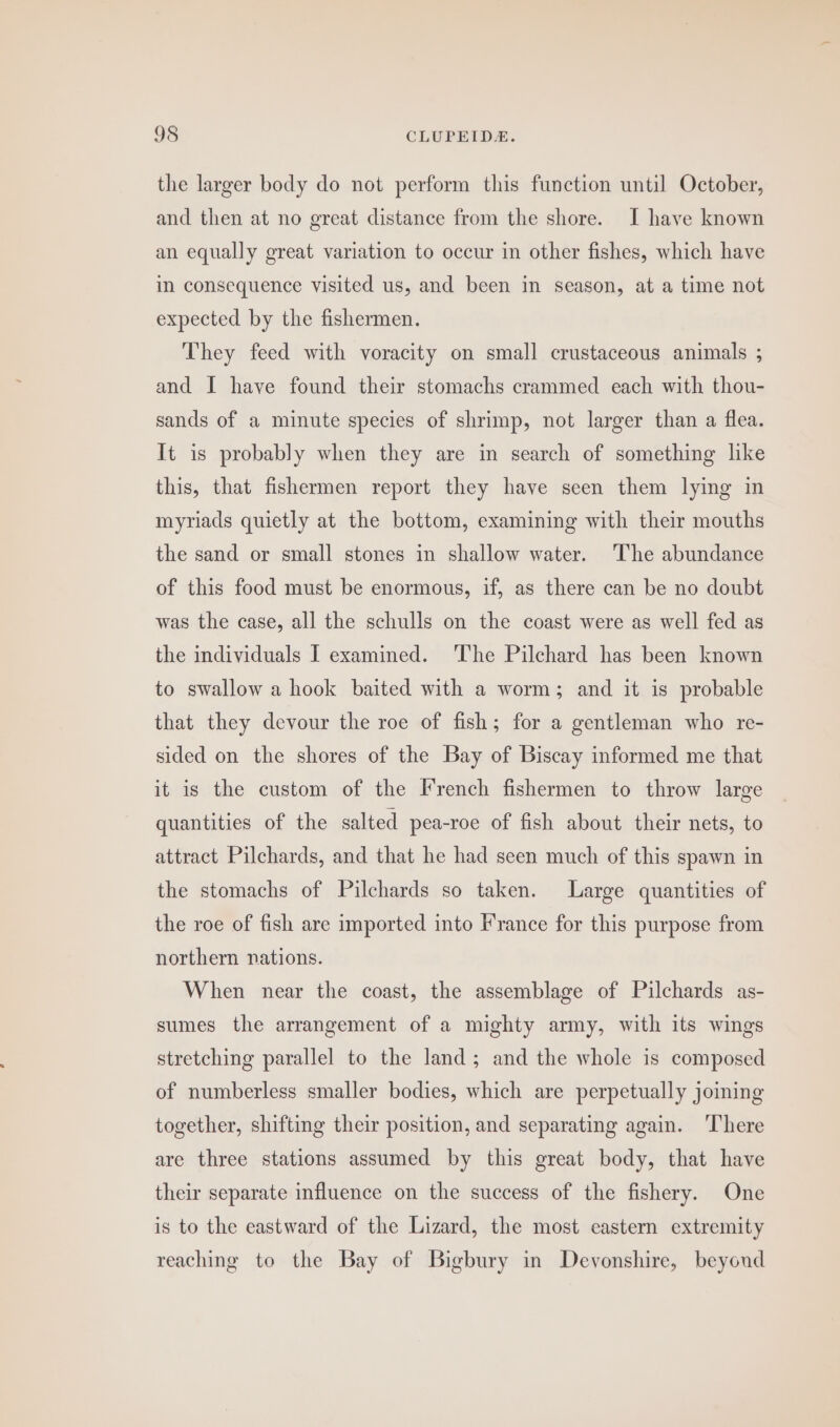 the larger body do not perform this function until October, and then at no great distance from the shore. I have known an equally great variation to occur in other fishes, which have in consequence visited us, and been in season, at a time not expected by the fishermen. They feed with voracity on small crustaceous animals ; and I have found their stomachs crammed each with thou- sands of a minute species of shrimp, not larger than a flea. It is probably when they are in search of something like this, that fishermen report they have seen them lying in myriads quietly at the bottom, examining with their mouths the sand or small stones in shallow water. The abundance of this food must be enormous, if, as there can be no doubt was the case, all the schulls on the coast were as well fed as the individuals I examined. The Pilchard has been known to swallow a hook baited with a worm; and it is probable that they devour the roe of fish; for a gentleman who re- sided on the shores of the Bay of Biscay informed me that it is the custom of the French fishermen to throw large quantities of the salted pea-roe of fish about their nets, to attract Pilchards, and that he had seen much of this spawn in the stomachs of Pilchards so taken. Large quantities of the roe of fish are imported into France for this purpose from northern nations. When near the coast, the assemblage of Pilchards as- sumes the arrangement of a mighty army, with its wings stretching parallel to the land; and the whole is composed of numberless smaller bodies, which are perpetually joining together, shifting their position, and separating again. ‘There are three stations assumed by this great body, that have their separate influence on the success of the fishery. One is to the eastward of the Lizard, the most eastern extremity reaching to the Bay of Bigbury in Deyonshire, beyond