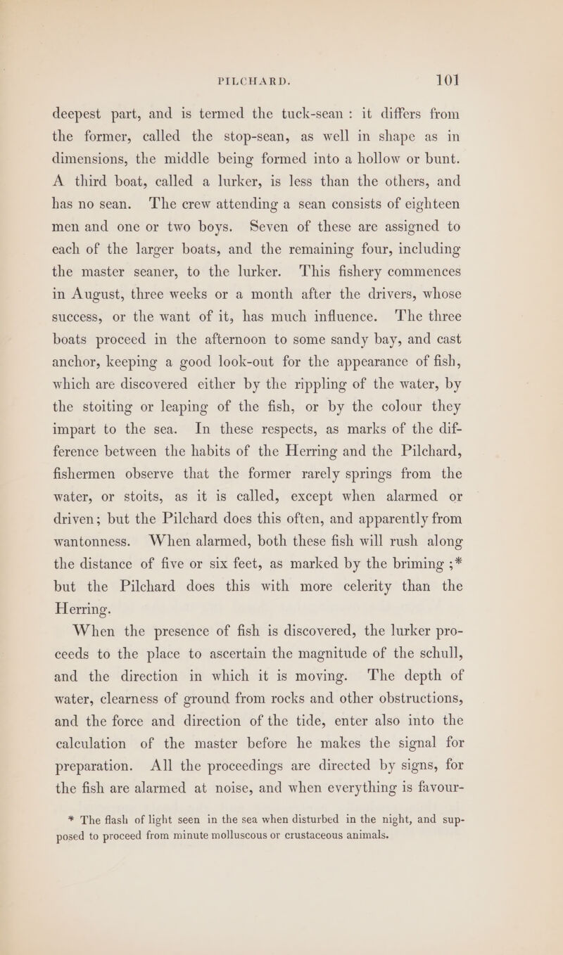 deepest part, and is termed the tuck-sean: it differs from the former, called the stop-sean, as well in shape as in dimensions, the middle being formed into a hollow or bunt. A third boat, called a lurker, is less than the others, and has no sean. ‘The crew attending a sean consists of eighteen men and one or two boys. Seven of these are assigned to each of the larger boats, and the remaining four, including the master seaner, to the lurker. This fishery commences in August, three weeks or a month after the drivers, whose success, or the want of it, has much influence. ‘The three boats proceed in the afternoon to some sandy bay, and cast anchor, keeping a good look-out for the appearance of fish, which are discovered either by the rippling of the water, by the stoiting or leaping of the fish, or by the colour they impart to the sea. In these respects, as marks of the dif- ference between the habits of the Herring and the Pilchard, fishermen observe that the former rarely springs from the water, or stoits, as it is called, except when alarmed or driven; but the Pilchard does this often, and apparently from wantonness. When alarmed, both these fish will rush along the distance of five or six feet, as marked by the briming ;* but the Pilchard does this with more celerity than the Herring. When the presence of fish is discovered, the lurker pro- ceeds to the place to ascertain the magnitude of the schull, and the direction in which it is moving. The depth of water, clearness of ground from rocks and other obstructions, and the force and direction of the tide, enter also into the calculation of the master before he makes the signal for preparation. All the proceedings are directed by signs, for the fish are alarmed at noise, and when everything is favour- * The flash of light seen in the sea when disturbed in the night, and sup- posed to proceed from minute molluscous or crustaceous animals.