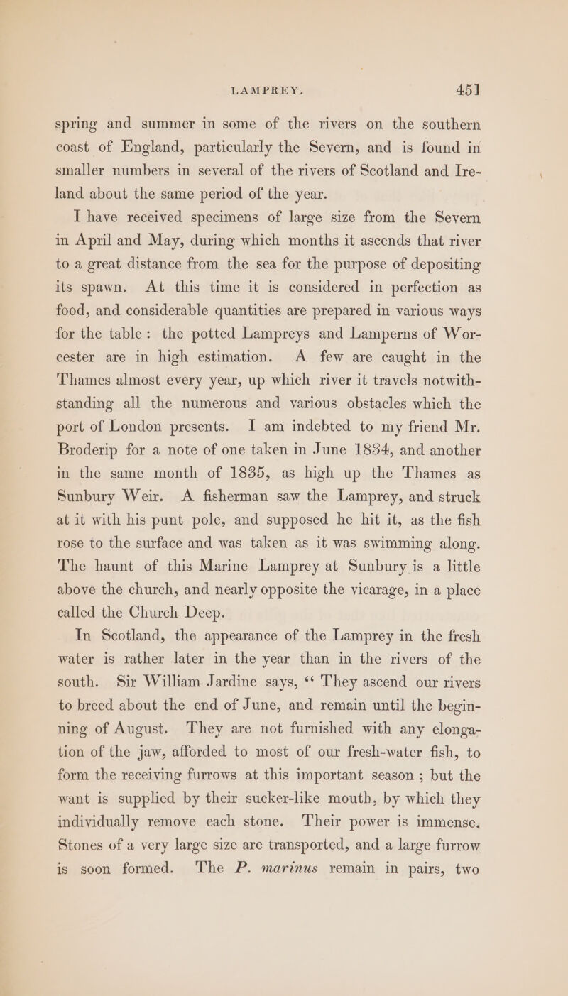 spring and summer in some of the rivers on the southern coast of England, particularly the Severn, and is found in smaller numbers in several of the rivers of Scotland and Ire- land about the same period of the year. I have received specimens of large size from the Severn in April and May, during which months it ascends that river to a great distance from the sea for the purpose of depositing its spawn, At this time it is considered in perfection as food, and considerable quantities are prepared in various ways for the table: the potted Lampreys and Lamperns of Wor- cester are in high estimation. A few are caught in the Thames almost every year, up which river it travels notwith- standing all the numerous and various obstacles which the port of London presents. I am indebted to my friend Mr. Broderip for a note of one taken in June 1854, and another in the same month of 1835, as high up the Thames as Sunbury Weir. A fisherman saw the Lamprey, and struck at it with his punt pole, and supposed he hit it, as the fish rose to the surface and was taken as it was swimming along. The haunt of this Marine Lamprey at Sunbury is a little above the church, and nearly opposite the vicarage, in a place called the Church Deep. In Scotland, the appearance of the Lamprey in the fresh water is rather later in the year than in the rivers of the south. Sir William Jardine says, ‘‘ They ascend our rivers to breed about the end of June, and remain until the begin- ning of August. ‘They are not furnished with any elonga- tion of the jaw, afforded to most of our fresh-water fish, to form the receiving furrows at this important season ; but the want is supplied by their sucker-like mouth, by which they individually remove each stone. ‘Their power is immense. Stones of a very large size are transported, and a large furrow is soon formed. The P. marinus remain in pairs, two