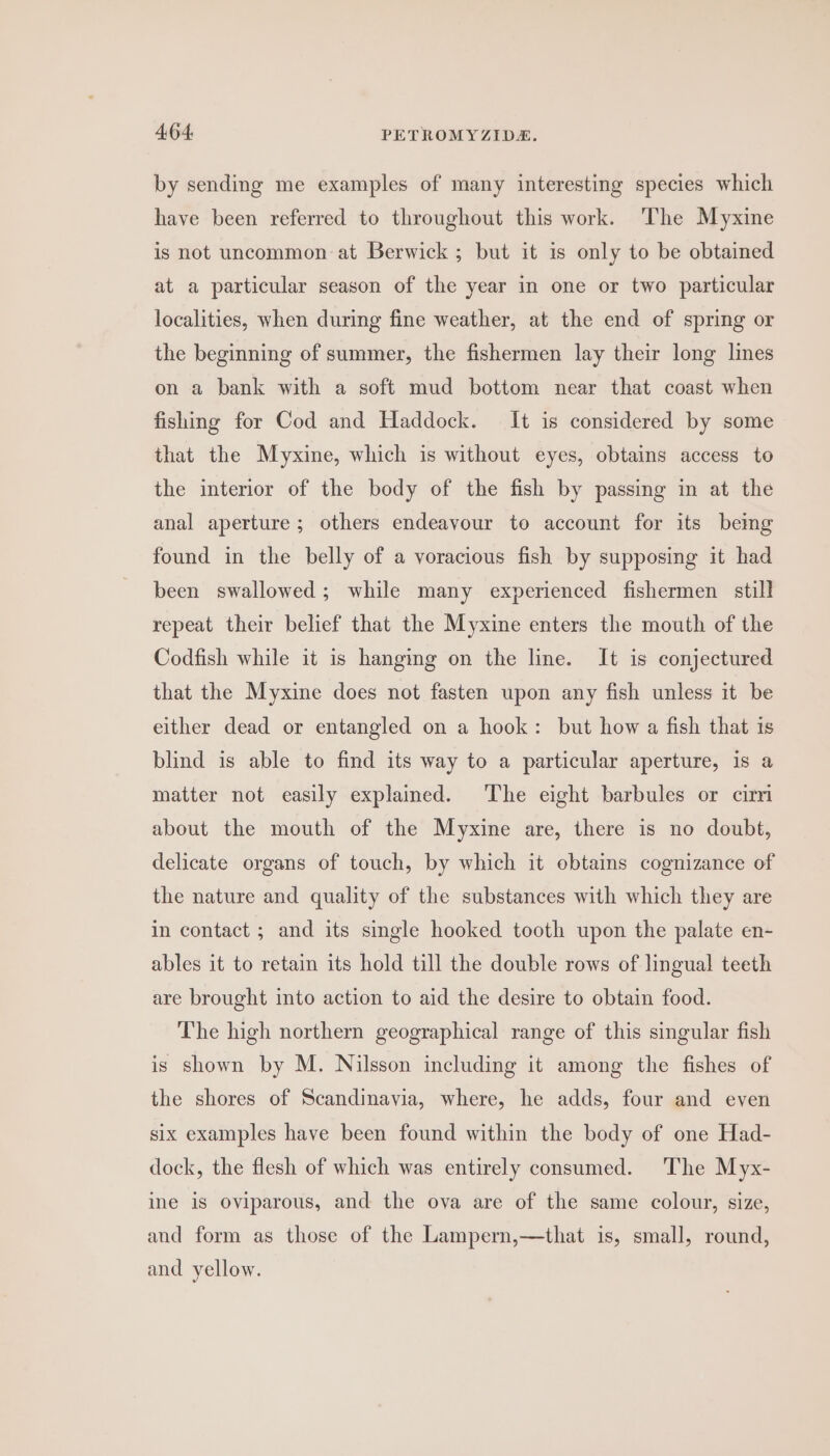 by sending me examples of many interesting species which have been referred to throughout this work. ‘The Myxine is not uncommon at Berwick; but it is only to be obtained at a particular season of the year in one or two particular localities, when during fine weather, at the end of spring or the beginning of summer, the fishermen lay their long lines on a bank with a soft mud bottom near that coast when fishing for Cod and Haddock. It is considered by some that the Myxine, which is without eyes, obtains access to the interior of the body of the fish by passing in at the anal aperture; others endeavour to account for its bemg found in the belly of a voracious fish by supposing it had been swallowed ; while many experienced fishermen still repeat their belief that the Myxine enters the mouth of the Codfish while it is hanging on the line. It is conjectured that the Myxine does not fasten upon any fish unless it be either dead or entangled on a hook: but how a fish that is blind is able to find its way to a particular aperture, is a matter not easily explained. The eight barbules or cirri about the mouth of the Myxine are, there is no doubt, delicate organs of touch, by which it obtains cognizance of the nature and quality of the substances with which they are in contact ; and its single hooked tooth upon the palate en- ables it to retain its hold till the double rows of lingual teeth are brought into action to aid the desire to obtain food. The high northern geographical range of this singular fish is shown by M. Nilsson including it among the fishes of the shores of Scandinavia, where, he adds, four and even six examples have been found within the body of one Had- dock, the flesh of which was entirely consumed. The Myx- ine is Oviparous, and the ova are of the same colour, size, and form as those of the Lampern,—that is, small, round, and yellow.