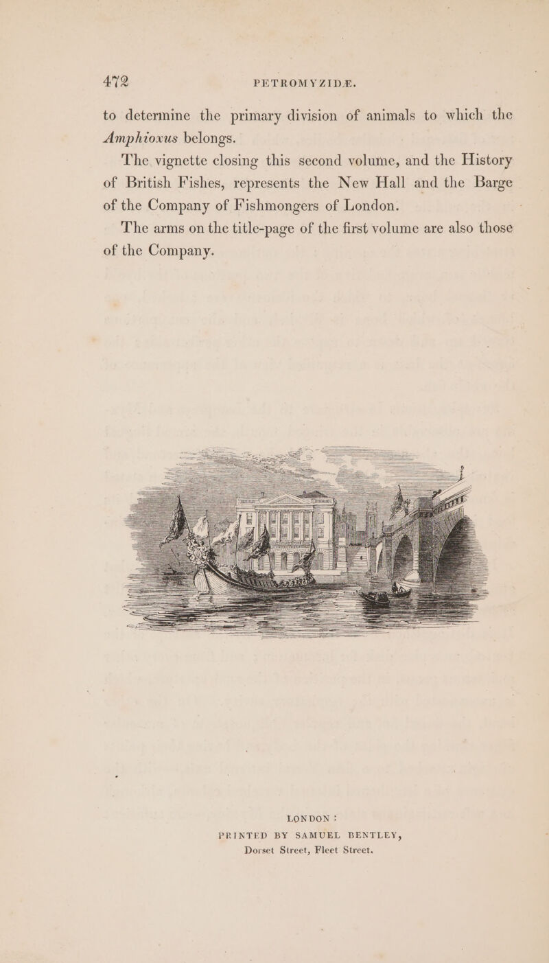 to determine the primary division of animals to which the Amphioxus belongs. The vignette closing this second volume, and the History of British Fishes, represents the New Hall and the Barge of the Company of Fishmongers of London. The arms on the title-page of the first volume are also those of the Company.