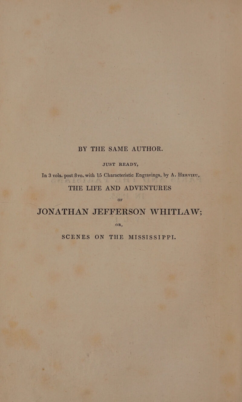 BY THE SAME AUTHOR. JUST READY, In 3 vols. post 8vo. with 15 Characteristic Engravings, by A. Hurvirv, THE LIFE AND ADVENTURES JONATHAN JEFFERSON WHITLAW; SCENES ON THE MISSISSIPPI.