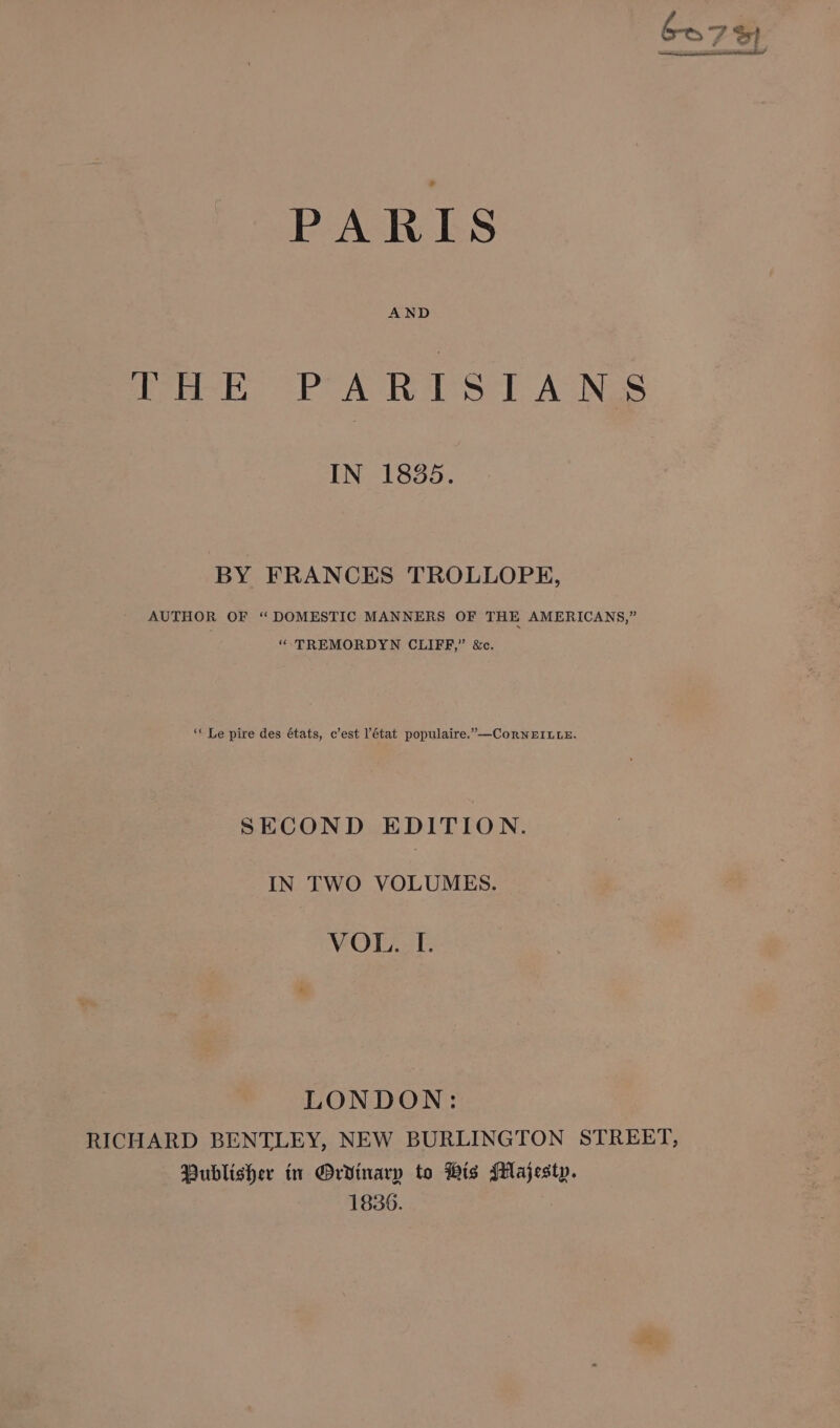 THE PARISTIANS IN 1835. BY FRANCES TROLLOPE, AUTHOR OF ‘ DOMESTIC MANNERS OF THE AMERICANS,” “-TREMORDYN CLIFF,” &amp;c, ‘** Le pire des états, c’est l'état populaire.”—CorneEILuE. SECOND EDITION. IN TWO VOLUMES. VOL. L[. LONDON: RICHARD BENTLEY, NEW BURLINGTON STREET, Publisher in Ordinary to His Majesty. 1836.