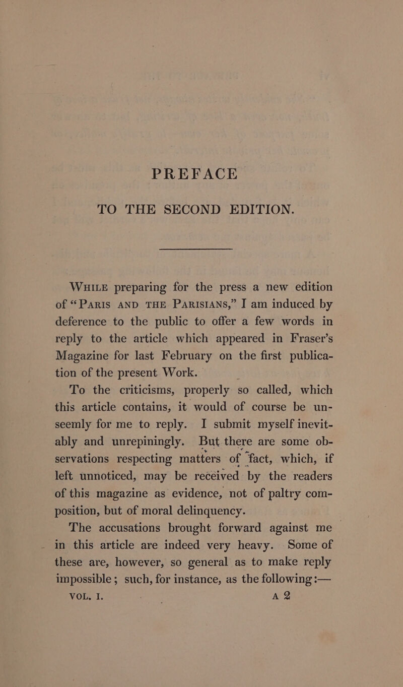 TO THE SECOND EDITION. WHILE preparing for the press a new edition of “PARIS AND THE ParIsIANs,” I am induced by deference to the public to offer a few words in reply to the article which appeared in Fraser’s Magazine for last February on the first publica- tion of the present Work. To the criticisms, properly so called, which this article contains, it would of course be un- seemly for me to reply. I submit myself inevit- ably and unrepiningly. But there are some ob- servations respecting matters of ‘fact, which, if left unnoticed, may be recéived by the readers of this magazine as evidence, not of paltry com- position, but of moral delinquency. The accusations brought forward against me — - in this article are indeed very heavy. Some of these are, however, so general as to make reply impossible; such, for instance, as the following :—