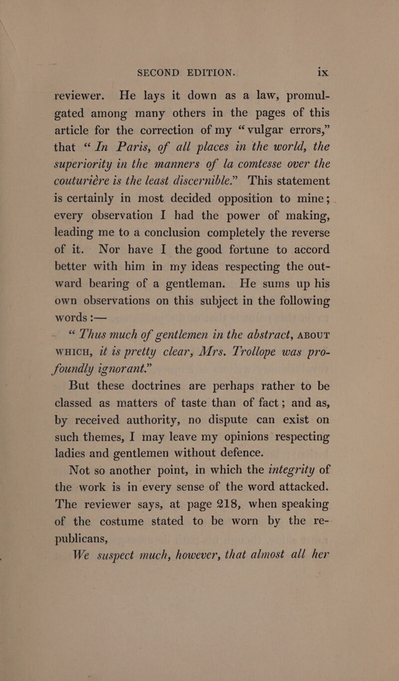 reviewer. He lays it down as a law, promul- gated among many others in the pages of this article for the correction of my “vulgar errors,” that “In Paris, of all places in the world, the superiority in the manners of la comtesse over the couturiere is the least discernible.” 'This statement is certainly in most decided opposition to mine; every observation I had the power of making, leading me to a conclusion completely the reverse of it. Nor have I the good fortune to accord better with him in my ideas respecting the out- ward bearing of a gentleman. He sums up his own observations on this subject in the following words :— “ Thus much of gentlemen in the abstract, ABOUT wHicu, i is pretty clear, Mrs. Trollope was pro- Joundly ignorant.” But these doctrines are perhaps rather to be classed as matters of taste than of fact; and as, by received authority, no dispute can exist on such themes, I may leave my opinions Pesreveng ladies and gentlemen without defence. Not so another point, in which the integrity of the work is in every sense of the word attacked. The reviewer says, at page 218, when speaking of the costume stated to be worn by the re- publicans, We suspect much, however, that almost all her