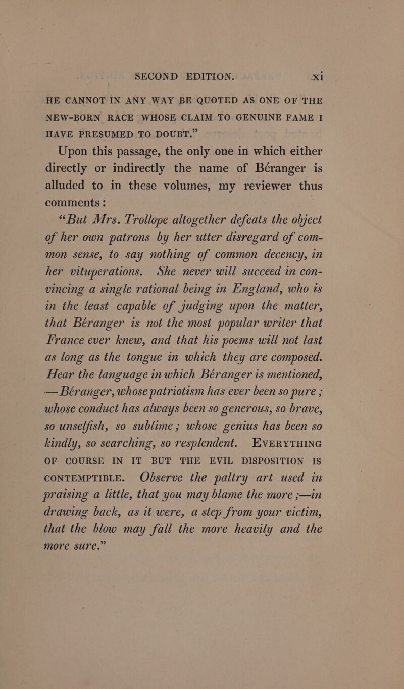 HE CANNOT IN ANY WAY BE QUOTED AS ONE OF THE NEW-BORN RACE WHOSE CLAIM TO GENUINE FAME I HAVE PRESUMED TO DOUBT.” Upon this passage, the only one in which either directly or indirectly the name of Beéranger is alluded to in these volumes, my reviewer thus comments : “But Mrs. Trollope altogether defeats the object of her own patrons by her utter disregard of com- mon sense, to say nothing of common decency, in her vituperations. She never will succeed in con- vincing a single rational being in England, who ts in the least capable of judging upon the matter, that Béranger is not the most popular writer that France ever knew, and that his poems will not last as long as the tongue in which they are composed. Hear the language in which Béranger is mentioned, — Béranger, whose patriotism has ever been so pure ; whose conduct has always been so generous, so brave, so unselfish, so sublime; whose genius has been so kindly, so searching, so resplendent. EVERYTHING OF COURSE IN IT BUT THE EVIL DISPOSITION IS CONTEMPTIBLE. Observe the paltry art used in praising a little, that you may blame the more ;—in drawing back, as it were, a step from your victim, that the blow may fall the more heavily and the more sure.”