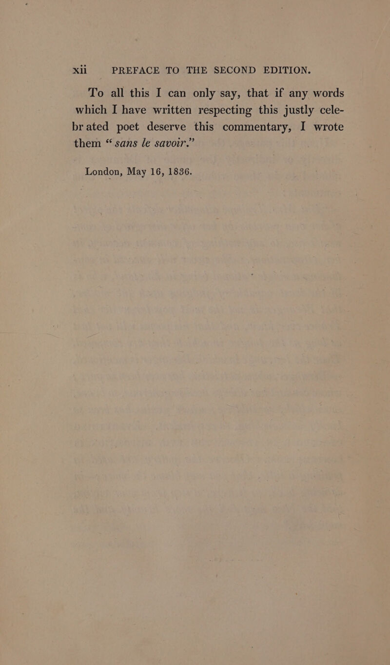 Xll PREFACE TO THE SECOND EDITION. To all this I can only say, that if any words which I have written respecting this justly cele- brated poet deserve this commentary, I wrote them “ sans le savoir.” | London, May 16, 1836.