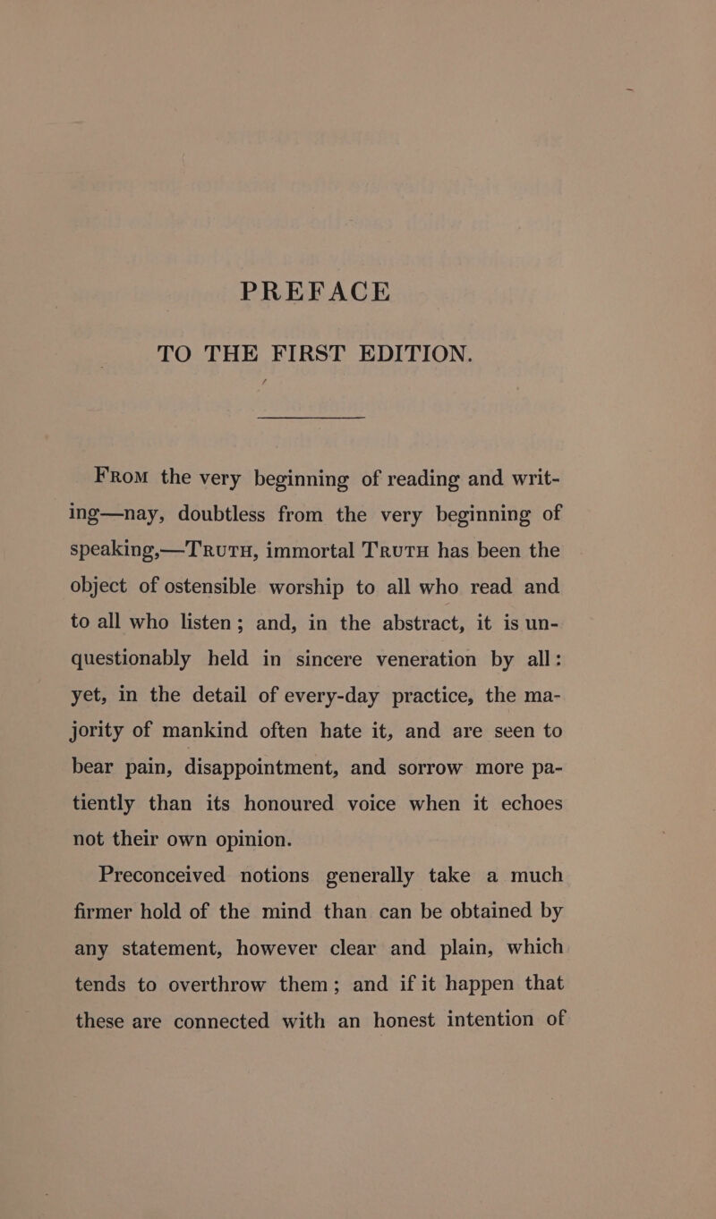 PREFACE TO THE FIRST EDITION. f FRom the very beginning of reading and writ- ing—nay, doubtless from the very beginning of speaking,—Truru, immortal TrutH has been the object of ostensible worship to all who read and to all who listen; and, in the abstract, it is un- questionably held in sincere veneration by all: yet, in the detail of every-day practice, the ma- jority of mankind often hate it, and are seen to bear pain, disappointment, and sorrow more pa- tiently than its honoured voice when it echoes not their own opinion. Preconceived notions generally take a much firmer hold of the mind than can be obtained by any statement, however clear and plain, which tends to overthrow them; and if it happen that these are connected with an honest intention of