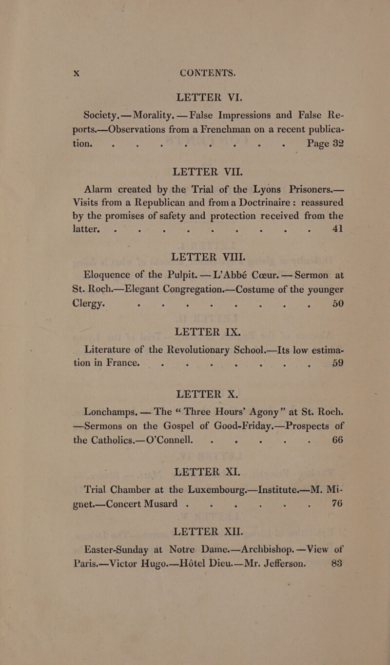 LETTER VI. Society. — Morality. — False Impressions and False Re- ports.—Observations from a Frenchman on a recent publica- HOU. ts. A : : : , : : Page 32 LETTER VII. Alarm created by the Trial of the Lyons Prisoners.— Visits from a Republican and froma Doctrinaire : reassured by the promises of safety and protection received from the latter. . ; : . . . . . . 4] LETTER VIII. Eloquence of the Pulpit. — L’Abbé Coeur. — Sermon at St. Roch.—Elegant Congregation.—Costume of the younger Clergy. ° : 3 : : : : : 50 LETTER IX. Literature of the Revolutionary School.—Its low estima- tion in France. : : : . ; . : D9 LETTER X. Lonchamps. — The “ Three Hours’ Agony” at St. Roch. —Sermons on the Gospel of Good-Friday.—Prospects of the Catholics.—O’Connell. . ° : : ; 66 - LETTER XI. Trial Chamber at the Luxembourg.—Institute—M. Mi- gnet.—Concert Musard . : ‘ : ° 2 76 LETTER XII Easter-Sunday at Notre Dame.—Archbishop.—View of Paris.— Victor Hugo.—Hotel Dieu.—Mr. Jefferson. 83