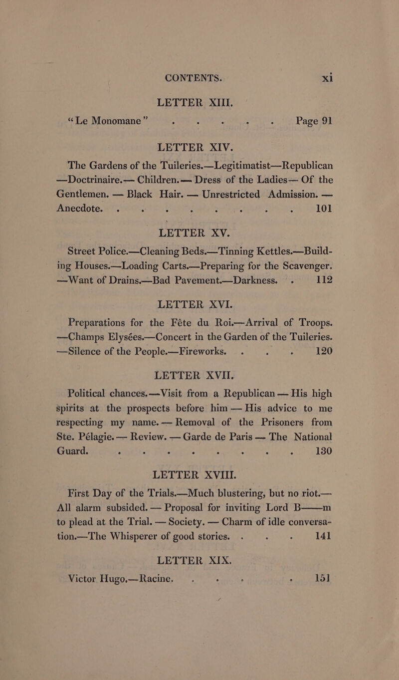 LETTER XIII. “Le Monomane ” ; : : : ; Page 91 LETTER XIV. The Gardens of the Tuileries.—Legitimatist—Republican —Doctrinaire.— Children.— Dress of the Ladies— Of the Gentlemen. — Black Hair. — Unrestricted Admission. — Anecdote. . ; ; 4 : = : : 101 LETTER XV. Street Police.—Cleaning Beds.—Tinning Kettles.—Build- ing Houses.—Loading Carts.—Preparing for the Scavenger. —Want of Drains.—Bad Pavement.—Darkness. . 112 LETTER XVI. Preparations for the Féte du Roi.—Arrival of Troops. —Champs Elysées.—Concert in the Garden of the Tuileries. —Silence of the People.—Fireworks. . : . 120 LETTER XVII. Political chances.—Visit from a Republican — His high Spirits at the prospects before him — His advice to me respecting my name.— Removal of the Prisoners from Ste. Pélagie. — Review. — Garde de Paris — The National Guard. , : . : : : : : 130 LETTER XVIII. First Day of the Trials.—Much blustering, but no riot.— m All alarm subsided. — Proposal for inviting Lord B to plead at the Trial. — Society. — Charm of idle conversa- tion.—The Whisperer of good stories. . : . 141 LETTER XIX. Victor Hugo.—Racine. ; . ; 15]